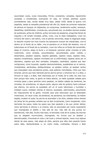 175
escuchaban voces, voces mesuradas, firmes, constantes, cansadas, dignamente
cansadas y encallecidas, avanzando en olas, en tímidas potentes suaves
prometedoras olas, venían desde muy lejos, desde 1939, desde la guerra civil
española, desde la campaña presidencial del año 20, desde las primeras matanzas
de obreros en Iquique, en Valparaíso, en Lonquimay, carabineros verdes, verdosos,
desteñidos, destiñéndose, mirando eso, escuchando eso, se alzaban bocinas airadas
de autobuses, gritos de choferes, gritos nerviosos de pasajeros, preguntas llenas de
angustia o de simple novedad, gritos, vivas, viva la clase trabajadora, vivan los
mineros del cobre y del salitre, viva el partido comunista, abajo la oligarquía abajo
la reacción mueran los ricos mueran los banqueros mueran los industriales, viva el
obrero en el fondo de su taller, viva el pampino en el fondo del desierto, viva el
tuberculoso en el fondo de su camastro, vivan los niños en el fondo del conventillo,
abajo el invierno, abajo la lluvia y el temporal, parecían gritar mirando el cielo
inclemente, como sentado, escuchándolos, escuchándolos gritar inútiles y
desechados, pasaban zapatos, zapatos gastados, zapatos viejos, zapatos rotos,
zapatos rompiéndose, zapatos hinchados por la enfermedad, zapatos secos por el
abandono, zapatos que iban cansados, trasijados, cayéndose, zapatos que iban
vertiginosos, como huyendo, zapatos desmoronándose, quedándose en el camino,
rompiéndose, abriéndose, desfigurándose, se alzaban cantos, se alzaban cantos
que empujaban esos pantalones grises, esas polleras mancilladas, niños que iban
llorando, perros que iban ladrando perros perros perros y entonces los vi a ellos, a
Horacio el ciego y a Bobi, iban silenciosos por el medio de la calle, los veía muy
bien porque iban solos, la gente se había abierto, se había quedado callada para
mirarlos pasar y para sentirlos como pasaban, se habían callado los tambores, las
cornetas, los acordeones, en alguna parte, alguna nota de guitarra hacía subrayar
ese silencio, los perros se quedaban ahí en el suelo silenciosos y humildes y
trotaban suave, trotaban oliendo el silencio, asustados, adormecidos, escuchando
las respiraciones de la gente, mirando esos pies silenciosos que se deslizaban
misteriosos, sin sacar ruido, las banderas, los pendones, los estandartes, se habían
bajado, tocaban el suelo, los perros se acercaban y los olían, estaban ahora oliendo
las letras de los grandes carteles que se iban arrastrando, como recogiendo, como
barriendo los pasos, todos los pasos que iban pasando y los que venían detrás,
como barriendo el silencio y la miseria, sólo se escuchaba ese viento expectante
que impregnaba el desfile y más allá de eso, más allá de esa pureza sin
estridencias, más allá, mucho más lejos, el tamizado ruido de la ciudad, las bocinas
que se alejaban murmurando, rezongando, los humos que se alzaban y
desmenuzaban, triturando el ruido y las luces y sirenas lejanas, voces muy lejanas
detrás de esos pasos, más abajo de ellos, parecía que ellos iban pisando fuerte
sobre ellas, deshaciéndolas y, en cierto modo, uniéndolas, Horacio y Bobi
 