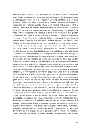 176
caminaban con naturalidad, casi con indiferencia, sin apuro, como si no debieran
llegar jamás, Horacio iba sonriendo, sonriendo con nobleza, con verdadera timidez
y aristocracia, se sentiría un poco avergonzado y violento con tantos ojos que sabía
lo estaban mirando, recordando un poco otros desfiles, desfiles de estudiantes, de
huelguistas, de revoltosos, cuando estaba en el Instituto Pedagógico en 1919 y
conoció a Pablo Neruda, cuando estaba desterrado en Parral en 1927, cuando lo
tomaron preso en la imprenta la madrugada del 13 de agosto de 1938 y hacía frío y
había silencio, un silencio puro en el cual caminaban los pacos, en el cual gritaban
obscenidades los pacos y decían que iban a disparar y estaba la madrugada
luminosa en la cordillera y él pensaba. La María se habrá quedado dormida con la
ventana abierta. Hablaba con Bobi ahora, hablaba despacio, con mesura, como
dándole instrucciones o impresiones, como pasándole un poco de susto, fumaba,
iba fumando, es decir llevaba la pipa apretada en los dientes y ella humeaba leve,
Bobi no lo miraba, no miraba a nadie, sólo adelante, las cabezas, las espaldas que
les iban abriendo camino, oteando el cielo negro, la ciudad que se apartaba radiosa
y distante, sonó un leve tambor y calló en seguida, lloró un niño y calló en seguida,
pareció que una mano enorme se había apretado a su boca hasta apagársela,
alguien lloró, alguien sollozaba, se encendieron las luces, los focos que los iban
iluminando, uno recto hacia la cara de Horacio, hacia sus ojos cerrados, él sonrió
con agradecimiento o con alivio, estaba sonriendo verdaderamente, se quitó la pipa
de los labios y se la echó al bolsillo para sonreír con comodidad, el otro hacia Bobi,
hacia sus piernas, hacia sus patas de perro, y él sentía ese calor y sentía esa
compañía y su rostro pálido se ensombrecía adquiriendo una decisión y una fuerza
y una madurez que no había tenido antes, no hablaba, no respiraba, caminaba con
fiereza, casi con odio, cogido del brazo de Horacio o, más bien, arrastrándolo, y la
gente miraba, miraba los ojos del ciego, miraba las patas de perro y murmuraba
suavemente, murmuraba no para protestar ni escandalizar, sino más bien para
acompañarlos, para solidarizar con ellos, con esos ojos terminados, comidos,
devorados, saqueados por una edad injusta, con esas piernas proletarias, hijas de
la miseria, hijas y nietas y bisnietas de la miseria, hijas de un borracho y de unas
lágrimas y que querían vivir, como los ojos deseaban ver, y que no podían vivir
porque no las dejaban y que no podían ver porque habían sido saqueados,
pulverizados, extraídos de raíz, y que ahora querían encerrarlas en la casa de locos,
amarrarlas a la muralla y al cemento, como los ojos los habían amarrado a la
soledad y a las tinieblas, y ellos se deslizaban serenos, caminando sin apuro, sin ir
huyendo desde muchos años antes, desde muchas noches antes, iluminados,
señalados, exhibidos ahí, en medio de la soledad y del silencio, sin voces que
proclamaran su abandono, sin discursos que subrayaran su miseria, sin cartelones,
frases, consignas, micrófonos, oradores, diputados, huelgas que juraran gritaran
 