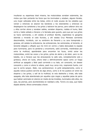 177
insultaran su espantosa total miseria, las motocicletas sonaban solamente, las
motos que iban portando los focos que los iluminaban y alzaban, alguien lloraba,
una mujer sollozaba entre las botas, entre el ruido acuoso de los caballos que
venían y entonces se alzaron las banderas y los estandartes y entonces se
desplegaron los cartelones y los gritos y ladraron los perros, pero callaron otra vez
y ellos corrían ahora y sonaban sables, sonaban disparos, rodaba el humo, Bobi
corría y había soltado a Horacio y lo llamaba para guiarlo, para que por sus gritos
se fuera caminando, y ahí estaba el profesor Bonilla, cogiéndose la garganta
dolorida y mirando el cielo lluvioso, y ahí estaba Cruz Meneses sonriendo
descomedido, incrédulo, con su sombrero de Panamá y su cara transpirada y
grasosa, ahí estaba la ambulancia, las ambulancias, las camionetas, el teniente, el
teniente delgado y afligido que me miró sin verme y había desnudado la espada
para iluminarse, para no perderse y encontrarlo, salió corriendo, metiéndose por
entre la multitud, apartándola para encontrar los focos, sintió sonar las
motocicletas, sintió las voces y los gritos, gritos de alerta y de dolor, pero no de
batalla, vio a Horacio que iba atravesando la calle solo, completamente solo y
grotesco, ahora sin luces, ahora total y definitivamente opaco como un fuego
artificial ya apagado y Bobi pasó corriendo a su lado, sin conocerlo, sin desear
conocerlo y como si ahora lo odiara, pasó muy cerca mío, respirando fuerte, creí
que le corría sangre. ¡Bobi, nos cambiaremos!, le grité estúpidamente, como si
aquella noticia pudiera servirle de algo ahora, como si él me pudiera oír entre los
disparos y los gritos, y salí de la multitud, la veía deshecha y triste, ella toda
apagada, ella toda abandonada por aquellos ojos ciegos y aquellas patas de perro
que habían caminado en silencio en medio de las tinieblas, iluminados sólo ellos, los
ojos, las piernas, pero alumbrándola en realidad a ella. Torné a la casa, que había
dejado abierta. Ahora comenzaba a llover.
 
