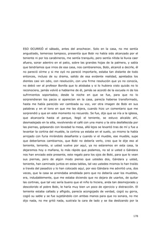178
ESO OCURRIÓ el sábado, antes del anochecer. Solo en la casa, no me sentía
angustiado, temeroso tampoco, presentía que Bobi no había sido alcanzado por el
teniente ni por los carabineros, me sentía tranquilo, pero sentía nítida la lluvia caer
afuera, sonar adentro en el patio, sobre las grandes hojas de la palmera, y sabía
que tendríamos que irnos de esa casa, nos cambiaremos, Bobi, alcancé a decirle, él
no pareció oírme y si me oyó no pareció importarle, estaba tan distante de todo
entonces, incluso de su drama, salido de esa evidente realidad, apretados los
dientes casi sin odio, con resolución, con una firme resolución que yo no conocía,
no debió ver al profesor Bonilla que lo atisbaba y si lo hubiera visto quizás no lo
reconociera, jamás volvió a hablarme de él, jamás se acordó de la escuela ni de los
sufrimientos soportados; desde la noche en que se fue, para que no lo
sorprendieran los pacos si aparecían en la casa, parecía haberse transformado,
hasta me había parecido ver cambiada su voz, ver otra imagen de Bobi en sus
palabras y en el tono en que me las dijera, cuando hizo un comentario que me
sorprendió y que en este momento no recuerdo. Se fue, dijo que se iría a la iglesia,
que alcanzaría hasta el parque, llegó el teniente, se estuvo alicaído ahí,
desmadejado en la silla, revolviendo el café con una mano y la otra desfallecida por
las piernas, golpeando con levedad la mesa, allá lejos se levantó tras de mí y fue a
levantar la cortina del mueble, la cortina ya estaba en el suelo, yo mismo la había
arrojado con furia mirándolo desafiante y cuando vi el mueble, ese mueble, supe
que deberíamos cambiarnos, que Bobi no debería verlo, creo que le dije eso al
teniente, teniente, si usted vuelve por aquí, ya no estaremos en esta casa, la
dejaremos hoy o mañana, lo más rápido que podamos, no sé si usted o Gándara
nos han enviado este presente, este regalo para los ojos de Bobi, para que lo vean
sus piernas, pero de algún modo pienso que ustedes dos, Gándara y usted,
teniente, han caminado juntos en estas tablas, tal vez ustedes mismos lo han traído
a través del pasadizo y lo han colocado aquí, por eso Gándara me advirtió una, dos
veces, que la casa se arrendaba amoblada pero que no debería usar los muebles,
era, indudablemente, que me estaba diciendo que no dejara de usarlos, de quitar
las cortinas, que tal vez sería bueno que el niño lo hiciera, anda tan desmejorado y
descolorido el pobre Bobi, le haría muy bien un poco de ejercicio y distracción. El
teniente estaba callado y afligido, parecía acongojado de verdad, cogió su gorra,
cogió su sable y se fue sujetándolo con ambas manos para que no sonara, no me
dijo nada, no me gritó nada, sustraía la cara de lado y se iba deslizando por la
 