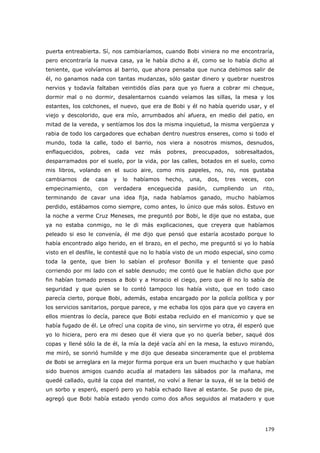 179
puerta entreabierta. Sí, nos cambiaríamos, cuando Bobi viniera no me encontraría,
pero encontraría la nueva casa, ya le había dicho a él, como se lo había dicho al
teniente, que volvíamos al barrio, que ahora pensaba que nunca debimos salir de
él, no ganamos nada con tantas mudanzas, sólo gastar dinero y quebrar nuestros
nervios y todavía faltaban veintidós días para que yo fuera a cobrar mi cheque,
dormir mal o no dormir, desalentarnos cuando veíamos las sillas, la mesa y los
estantes, los colchones, el nuevo, que era de Bobi y él no había querido usar, y el
viejo y descolorido, que era mío, arrumbados ahí afuera, en medio del patio, en
mitad de la vereda, y sentíamos los dos la misma inquietud, la misma vergüenza y
rabia de todo los cargadores que echaban dentro nuestros enseres, como si todo el
mundo, toda la calle, todo el barrio, nos viera a nosotros mismos, desnudos,
enflaquecidos, pobres, cada vez más pobres, preocupados, sobresaltados,
desparramados por el suelo, por la vida, por las calles, botados en el suelo, como
mis libros, volando en el sucio aire, como mis papeles, no, no, nos gustaba
cambiarnos de casa y lo habíamos hecho, una, dos, tres veces, con
empecinamiento, con verdadera enceguecida pasión, cumpliendo un rito,
terminando de cavar una idea fija, nada habíamos ganado, mucho habíamos
perdido, estábamos como siempre, como antes, lo único que más solos. Estuvo en
la noche a verme Cruz Meneses, me preguntó por Bobi, le dije que no estaba, que
ya no estaba conmigo, no le di más explicaciones, que creyera que habíamos
peleado si eso le convenía, él me dijo que pensó que estaría acostado porque lo
había encontrado algo herido, en el brazo, en el pecho, me preguntó si yo lo había
visto en el desfile, le contesté que no lo había visto de un modo especial, sino como
toda la gente, que bien lo sabían el profesor Bonilla y el teniente que pasó
corriendo por mi lado con el sable desnudo; me contó que le habían dicho que por
fin habían tomado presos a Bobi y a Horacio el ciego, pero que él no lo sabía de
seguridad y que quien se lo contó tampoco los había visto, que en todo caso
parecía cierto, porque Bobi, además, estaba encargado por la policía política y por
los servicios sanitarios, porque parece, y me echaba los ojos para que yo cayera en
ellos mientras lo decía, parece que Bobi estaba recluido en el manicomio y que se
había fugado de él. Le ofrecí una copita de vino, sin servirme yo otra, él esperó que
yo lo hiciera, pero era mi deseo que él viera que yo no quería beber, saqué dos
copas y llené sólo la de él, la mía la dejé vacía ahí en la mesa, la estuvo mirando,
me miró, se sonrió humilde y me dijo que deseaba sinceramente que el problema
de Bobi se arreglara en la mejor forma porque era un buen muchacho y que habían
sido buenos amigos cuando acudía al matadero las sábados por la mañana, me
quedé callado, quité la copa del mantel, no volví a llenar la suya, él se la bebió de
un sorbo y esperó, esperó pero yo había echado llave al estante. Se puso de pie,
agregó que Bobi había estado yendo como dos años seguidos al matadero y que
 