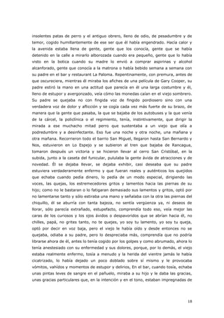 18
insolentes patas de perro y el antiguo obrero, lleno de odio, de pesadumbre y de
temor, cogido humillantemente de ese ser que él había engendrado. Hacía calor y
la avenida estaba llena de gente, gente que los conocía, gente que se había
detenido en la calle a mirarlo alborozada cuando era pequeño, gente que lo había
visto en la botica cuando su madre lo envió a comprar aspirinas y alcohol
alcanforado, gente que conocía a la matrona o había bebido semana a semana con
su padre en el bar y restaurant La Paloma. Repentinamente, con premura, antes de
que oscureciera, mientras él miraba los afiches de una película de Gary Cooper, su
padre estiró la mano en una actitud que parecía en él una larga costumbre y él,
lleno de estupor y avergonzado, veía cómo las monedas caían en el viejo sombrero.
Su padre se quejaba no con fingida voz de fingido pordiosero sino con una
verdadera voz de dolor y aflicción y se cogía cada vez más fuerte de su brazo, de
manera que la gente que pasaba, la que se bajaba de los autobuses y la que venía
de la cárcel, la policlínica o el regimiento, tenía, instintivamente, que dirigir la
mirada a ese muchacho mitad perro que sustentaba a un viejo que olía a
podredumbre y a desinfectante. Eso fue una noche y otra noche, una mañana y
otra mañana. Recorrieron todo el barrio San Miguel, llegaron hasta San Bernardo y
Nos, estuvieron en Lo Espejo y se subieron al tren que bajaba de Rancagua,
tomaron después un victoria y se hicieron llevar al cerro San Cristóbal, en la
subida, junto a la caseta del funicular, pululaba la gente ávida de atracciones y de
novedad. Él se dejaba llevar, se dejaba exhibir, casi deseaba que su padre
estuviera verdaderamente enfermo y que fueran reales y auténticos los quejidos
que echaba cuando pedía dinero, lo pedía de un modo especial, dirigiendo las
voces, las quejas, los estremecedores gritos y lamentos hacia las piernas de su
hijo; como no le bastaran o lo fatigaran demasiado sus lamentos y gritos, optó por
no lamentarse tanto y sólo estiraba una mano y señalaba con la otra las piernas del
chiquillo, él se aburría con tanta bajeza, no sentía vergüenza ya, ni deseos de
llorar, sólo parecía extrañado, estupefacto, comprendía todo eso, veía mejor las
caras de los curiosos y los ojos ávidos o despavoridos que se abrían hacia él, no
chilles, papá, no grites tanto, no te quejes, yo soy tu lamento, yo soy tu queja,
optó por decir en voz baja, pero el viejo le había oído y desde entonces no se
quejaba, odiaba a su padre, pero lo despreciaba más, comprendía que no podría
librarse ahora de él, antes lo tenía cogido por los golpes y como abrumado, ahora lo
tenía anestesiado con su enfermedad y sus dolores, porque, por lo demás, el viejo
estaba realmente enfermo, tosía a menudo y la herida del vientre jamás le había
cicatrizado, lo había dejado un poco doblado sobre sí mismo y le provocaba
vómitos, vahídos y momentos de estupor y delirios, En el bar, cuando tosía, echaba
unas pintas leves de sangre en el pañuelo, miraba a su hijo y le daba las gracias,
unas gracias particulares que, en la intención y en el tono, estaban impregnadas de
 