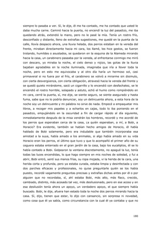 180
siempre lo pasaba a ver. Sí, le dije, él me ha contado, me ha contado que usted le
daba mucha carne. Caminó hacia la puerta, no encendí la luz del pasadizo, me iba
quedando atrás, extendió la mano, pero no le pasé la mía. Tenía un rostro frío,
desconfiado y distante, lleno de extrañas sugestiones, me quedé en la puerta de la
calle, llovía despacio ahora, una lluvia helada, dos perros estaban en la vereda del
frente, miraban directamente hacia mi cara, los llamé, les hice gestos, se fueron
trotando, humildes o asustados, se quedaron en la esquina de la Alameda mirando
hacia la casa, un carabinero paseaba por la vereda, al enfrentarse conmigo me miró
con descaro, yo miraba la noche, el cielo denso y rojizo, las gotas de la lluvia
bajaban agradables en la noche iluminada, imaginaba que iría a llover toda la
noche, pero en esto me equivocaba y al otro día haría un hermoso sol, casi
primaveral si no fuera por el frío, el carabinero se volvió a mirarme sin disimulo,
con cierta desvergüenza, con cierta obligación, atravesó hacia la vereda del frente y
se quedó quieto mirándome, sacó un cigarrillo y lo encendió con desfachatez, se le
encendió el rostro horrible, solapado y astuto, echó el humo como rompiéndolo en
mi cara, cerré la puerta, sí, me dije, se siente seguro, se siente asegurado y hasta
fuma, sabe que no lo podría denunciar, soy un delincuente ahora, a esta hora de la
noche soy un delincuente y mi palabra no sirve de nada. Empecé a empaquetar mis
libros, a recoger mis papeles y a echarlos en cajas, todo lo iba poniendo en el
pasadizo, empujándolo en la oscuridad a fin de cargar rápido al día siguiente,
inmediatamente después de la misa vendrán los hombres, recordé y me acordé de
los perros que esperaban cerca de la casa, ¿a quién esperaban, a mí, a Bobi, a
Horacio? Era evidente, también se habían hecho amigos de Horacio, él había
hablado de Bobi solamente, pero era indudable que también incorporaba esa
amistad a la suya, había amado a los animales, si algo había amado en su vida
Horacio eran los perros, el último que tuvo y que lo acompañó el primer año de su
ceguera estaba enterrado en el gran jardín de la casa, bajo los eucaliptos, él se lo
había contado a Bobi. Golpearon la ventana discretamente, no apagué la luz, tenía
todas las luces encendidas, lo que hago siempre en mis noches de soledad, y fui a
abrir, Bobi entró, sentí sus manos frías, su ropa mojada, vi la herida de la cara, una
herida corta y profunda, pero ya estaba curada, estaba limpia y desinfectada y con
dos parches eficaces y profesionales, no quise preguntarle quién se los había
puesto, recordé vagamente preguntas precisas y extrañas dichas antes por él o por
alguien que no recordaba, sí, ahí estaba Bobi, más alto, más flaco, crecido,
cambiado, distinto, más acosado tal vez, más desilusionado, pero en ese acoso y en
esa desilusión tenía ahora un apoyo, un verdadero apoyo, el que siempre había
buscado. Bobi, le dije, afuera han estado toda la noche dos perros mirando hacia la
casa. Sí, dijo, tienen que estar, lo dijo con cansancio, sin sorpresa ni novedad,
como cosa que él ya sabía, como circunstancia con la cual él ya contaba y que no
 