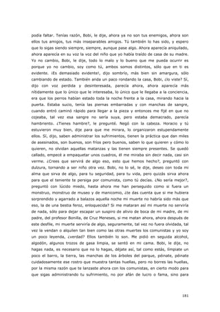 181
podía faltar. Tenías razón, Bobi, le dije, ahora ya no son tus enemigos, ahora son
ellos tus amigos, tus más inseparables amigos. Tú también lo has sido, y espero
que lo sigas siendo siempre, siempre, aunque pase algo. Ahora aparecía aniquilado,
ahora aparecía en su voz la voz del niño que yo había traído de casa de su madre.
Yo no cambio, Bobi, le dije, todo lo malo y lo bueno que me pueda ocurrir es
porque yo no cambio, soy como tú, ambos somos distintos, sólo que en ti es
evidente. ¡Es demasiado evidente!, dijo sombrío, más bien sin amargura, sólo
cambiando de estado. También anda un paco rondando la casa, Bobi, ¿lo viste? Sí,
dijo con voz perdida y desinteresada, parecía ahora, ahora aparecía más
nítidamente que lo único que le interesaba, lo único que le llegaba a la conciencia,
era que los perros habían estado toda la noche frente a la casa, mirando hacia la
puerta. Estaba sucio, tenía las piernas embarradas y con manchas de sangre,
cuando entró caminó rápido para llegar a la pieza y entonces me fijé en que no
cojeaba, tal vez esa sangre no sería suya, pero estaba demacrado, parecía
hambriento. ¿Tienes hambre?, le pregunté. Negó con la cabeza. Horacio y tú
estuvieron muy bien, dije para que me mirara, lo organizaron estupendamente
ellos. Sí, dijo, saben administrar los sufrimientos, tienen la práctica que dan miles
de asesinados, son buenos, son fríos pero buenos, saben lo que quieren y cómo lo
quieren, no olvidan aquellas matanzas y las tienen siempre presentes. Se quedó
callado, empecé a empaquetar unos cuadros, él me miraba sin decir nada, casi sin
verme. ¿Crees que servirá de algo eso, esto que hemos hecho?, preguntó con
dulzura, tornando a ser niño otra vez. Bobi, no lo sé, le dije, deseo con toda mi
alma que sirva de algo, para tu seguridad, para tu vida, pero quizás sirva ahora
para que el teniente te persiga por comunista, como tú decías. ¿No sería mejor?,
preguntó con lúcido miedo, hasta ahora me han perseguido como si fuera un
monstruo, monstruo de museo y de manicomio, ¿te das cuenta que si me hubiera
sorprendido y agarrado a balazos aquella noche mi muerte no habría sido más que
eso, la de una bestia feroz, enloquecida? Si me mataran así mi muerte no serviría
de nada, sólo para dejar escapar un suspiro de alivio de boca de mi madre, de mi
padre, del profesor Bonilla, de Cruz Meneses, si me matan ahora, ahora después de
este desfile, mi muerte serviría de algo, seguramente, tal vez no fuera olvidada, tal
vez la vendan o alquilen tan bien como las otras muertes los comunistas y yo soy
un poco leyenda, ¿verdad? Ellos también lo son. Me pidió en seguida alcohol,
algodón, algunos trozos de gasa limpia, se sentó en mi cama. Bobi, le dije, no
hagas nada, es necesario que no lo hagas, déjate así, tal como estás, límpiate un
poco el barro, la tierra, las manchas de los árboles del parque, péinate, péinate
cuidadosamente ese rostro que muestra tantas huellas, pero no borres las huellas,
por la misma razón que te lanzaste ahora con los comunistas, en cierto modo para
que sigas administrando tu sufrimiento, no por afán de lucro o fama, sino para
 