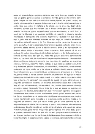 182
ganar un pequeño lucro, una corta ganancia que no te debe ser negada, a ti que
eres tan pobre, para que ganes tu derecho a la vida, para que lo compres como
quien compra un solo pan o un trocito de carne popular. Se quedó callado, me
miraba mientras ataba el paquete de las revistas y lo dejaba cuidadosamente en el
suelo. Creo que debes ir mañana a la iglesia, ¿no lo crees tú, Bobi? ¿Debo
exhibirme, quieres que me exhiba? ¿No lo hiciste ahora para los comunistas?,
parecías hacerlo con gusto, se podría decir que con entusiasmo, te miré, Bobi, te
seguí por la Alameda y no parecías cohibido, de repente ni siquiera parecías
desgraciado ni perseguido, sino exaltado, magnificado, orgulloso de lo que eres. Sí,
dijo, sí, pero ellos son hombres, hombres de aquí abajo, su comercio es terrenal,
visceral has dicho tú, como el de Cruz Meneses, ambos comercios de carne, de
carne que sufre, de carne asesinada. Pero tampoco puedes ocultarte, ahora menos
que nunca debes hacerlo, quizás si éste ha sido tu error y mi equivocación, no
haberte sabido dirigir o aconsejar, debes mostrarte, Bobi, porque tú no eres
hechura del partido comunista, ni del sindicato del cobre, ni del de las salitreras, tu
hechura es más alta y sólo por eso, nada más que por eso debes defenderla tal
como es, tal como está, tal como la han dejado algunos hombres. ¿No crees que
debiera exhibirme solamente como lo hice con ellos, sin palabras, sin oraciones,
prédicas, ofertorios, rezos? Tú haz tu trabajo, el que creas que debes hacer, Bobi,
ve y muéstrate, pero no te acomodes, no te disfraces, no te pintes, no te adornes,
muéstrate tal como estás, ve a la iglesia y quédate donde quieras quedarte.
Suspiró largamente y no me contestó, yo tampoco quería preguntarle si lo haría, si
iría, por lo demás, si no iba, siempre sería útil, Cruz Meneses me dijo que le habían
contado que Bobi estaba preso, mejor, mejor si lo creían, a estas horas ya lo sabría
todo el barrio. ¿Te cambias?, me preguntó. Lo quedé mirando, admirado por la
pregunta, por esas dos palabras, tan extrañas, tan desamparadas. Nos cambiamos,
Bobi, tú y yo nos cambiarnos, ¿no es ésta tu casa, no has vivido siempre conmigo,
no quieres seguir haciéndolo? No se trata de lo que yo quiera, no cuentan mis
deseos, sino los de ellos, tú lo sabes bien, dijo y miraba con repentina preocupación
hacia la calle. Nos iremos al barrio nuevamente, pienso que no debimos salir de ahí,
eso fue un pequeño error. Al menos, dijo, sirvió para que supiéramos que en otros
barrios hay también gente malvada o, si tú quieres, gente que tiene miedo, y me
preguntó de repente: ¿Por qué causo miedo yo? Si fuera deforme no te lo
preguntaría porque estaría clara la causa y el horror, pero tú sabes, ellos saben que
no tengo nada de deforme, sólo un cambio en la estructura, una especie de trampa
de la Naturaleza, para mal de mis padres, para desgracia mía. Creo, Bobi, que no
te quieren y te tienen miedo por eso, sólo por eso, porque no eres como ellos, tú,
tan diverso, tan fuera ya de los límites de la Naturaleza, les muestras en todo su
horror lo simple, lo espantosamente vacíos y normales, completamente normales,
 