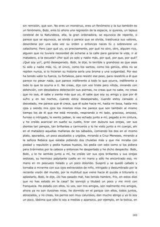183
sin remisión, que son. No eres un monstruo, eres un fenómeno y la luz también es
un fenómeno, Bobi, eres tú ahora una regresión de la especie, si quieres, un lapsus
cerebral de la Naturaleza, ella, la gran ordenadora, se equivoca de repente, o
parece que se equivoca, se olvida o parece que se olvida, trastrueca sus valores,
desordena por una sola vez su orden y entonces naces tú o sobreviene un
cataclismo. Pero ¿por qué yo, yo precisamente, por qué no otro, otro, alguien rico,
alguien que no tuviera necesidad de echarse a la calle para ganarse la vida, ir al
matadero, a la escuela? ¿Por qué yo solo y nadie más, por qué, por que, por qué?
¿Qué soy yo?, gritó desesperado. Bobi, le dije, lo terrible y grandioso es que seas
tú solo y nadie más, tú, el único, como los santos, como los genios, ellos no se
repiten nunca, si lo hicieran su historia sería una broma y una vulgaridad. Por eso
ha tenido valor tu fuerza, tu fortaleza, para resistir ese peso, para resistirlo a él que
parece no pesar nada, que parece indiferente a todo lo que ocurra, indiferente a
todo lo que te ocurra a ti. No creas, dijo con voz triste pero nítida, mirando con
detención, con desoladora delectación sus piernas, no creas que no sabe, no creas
que no oye, él sabe y siente más que yo, él sabe que soy su amigo y que por él
sufro y en las noches, cuando estoy desesperado, cuando estoy cansado o
desvelado, me parece que él crece, que él sube hacia mí, hasta mi boca, hasta mis
ojos y siendo mis ojos los mismos míos me parece que son también al mismo
tiempo los de él que me está mirando, respirando a mi lado, gracioso, ansioso,
furioso o intrigado, lo siento jadear, lo veo echado junto a mí, pegado a mi cintura,
y he creído acariciar en sueño su cuello, tirar con dulzura sus orejas, ver sus
dientes tan parejos, tan brillantes y carniceros y lo he visto junto a mi cuerpo, ahí
en el matadero aquellas mañanas de los sábados, comiendo los dos en el mismo
plato, apurados, un poco asustados y urgidos, mirando a Cruz Meneses, mirando a
la señora Rebeca que estaba pidiendo dos chuletas más y que me miraba con
piedad y repulsión y pedía huesos huesos, los pedía con odio como si los pidiera
para tirármelos por la cabeza y entonces he despertado y he dicho despacito: Bobi,
Bobi, y lo he sentido junto a mí, he creído ver sus ojos brillantes y sus orejas
sedosas, su hermoso palpitante cuello en mi mano y sólo he encontrado eso, mi
mano en mi pescuezo helado y un poco dolorido. Suspiró y se quedó callado y
tornaba a mirarme con sus ojos extraviados de niño, intrigado y deslumbrado por la
reciente visión del mundo, por la multitud que viene hacia él quizás a triturarlo o
aplastarlo, Bobi, le dije, ¿lo has pasado mal, has tenido hambre, frío, en estos días
que no has estado en la casa? Se sonrojó y titubeó un poco y me miró con
franqueza. He estado con ellos, tú ves, son mis amigos, son realmente mis amigos,
ahora ya no son ilusiones mías, he dormido en el parque con ellos, todos juntos,
abrazados, y no creas, los perros son muy calurosos, dan mucho abrigo y yo lo soy
un poco, lástima que sólo lo soy a medias y aparezco, por ejemplo, en la botica, en
 