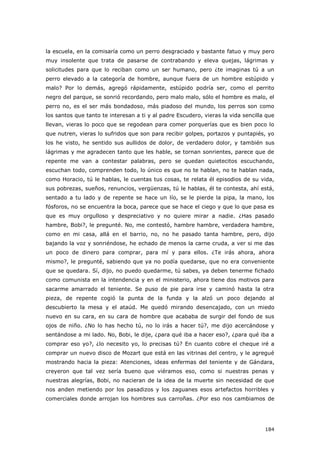 184
la escuela, en la comisaría como un perro desgraciado y bastante fatuo y muy pero
muy insolente que trata de pasarse de contrabando y eleva quejas, lágrimas y
solicitudes para que lo reciban como un ser humano, pero ¿te imaginas tú a un
perro elevado a la categoría de hombre, aunque fuera de un hombre estúpido y
malo? Por lo demás, agregó rápidamente, estúpido podría ser, como el perrito
negro del parque, se sonrió recordando, pero malo malo, sólo el hombre es malo, el
perro no, es el ser más bondadoso, más piadoso del mundo, los perros son como
los santos que tanto te interesan a ti y al padre Escudero, vieras la vida sencilla que
llevan, vieras lo poco que se regodean para comer porquerías que es bien poco lo
que nutren, vieras lo sufridos que son para recibir golpes, portazos y puntapiés, yo
los he visto, he sentido sus aullidos de dolor, de verdadero dolor, y también sus
lágrimas y me agradecen tanto que les hable, se tornan sonrientes, parece que de
repente me van a contestar palabras, pero se quedan quietecitos escuchando,
escuchan todo, comprenden todo, lo único es que no te hablan, no te hablan nada,
como Horacio, tú le hablas, le cuentas tus cosas, te relata él episodios de su vida,
sus pobrezas, sueños, renuncios, vergüenzas, tú le hablas, él te contesta, ahí está,
sentado a tu lado y de repente se hace un lío, se le pierde la pipa, la mano, los
fósforos, no se encuentra la boca, parece que se hace el ciego y que lo que pasa es
que es muy orgulloso y despreciativo y no quiere mirar a nadie. ¿Has pasado
hambre, Bobi?, le pregunté. No, me contestó, hambre hambre, verdadera hambre,
como en mi casa, allá en el barrio, no, no he pasado tanta hambre, pero, dijo
bajando la voz y sonriéndose, he echado de menos la carne cruda, a ver si me das
un poco de dinero para comprar, para mí y para ellos. ¿Te irás ahora, ahora
mismo?, le pregunté, sabiendo que ya no podía quedarse, que no era conveniente
que se quedara. Sí, dijo, no puedo quedarme, tú sabes, ya deben tenerme fichado
como comunista en la intendencia y en el ministerio, ahora tiene dos motivos para
sacarme amarrado el teniente. Se puso de pie para irse y caminó hasta la otra
pieza, de repente cogió la punta de la funda y la alzó un poco dejando al
descubierto la mesa y el ataúd. Me quedó mirando desencajado, con un miedo
nuevo en su cara, en su cara de hombre que acababa de surgir del fondo de sus
ojos de niño. ¿No lo has hecho tú, no lo irás a hacer tú?, me dijo acercándose y
sentándose a mi lado. No, Bobi, le dije, ¿para qué iba a hacer eso?, ¿para qué iba a
comprar eso yo?, ¿lo necesito yo, lo precisas tú? En cuanto cobre el cheque iré a
comprar un nuevo disco de Mozart que está en las vitrinas del centro, y le agregué
mostrando hacia la pieza: Atenciones, ideas enfermas del teniente y de Gándara,
creyeron que tal vez sería bueno que viéramos eso, como si nuestras penas y
nuestras alegrías, Bobi, no nacieran de la idea de la muerte sin necesidad de que
nos anden metiendo por los pasadizos y los zaguanes esos artefactos horribles y
comerciales donde arrojan los hombres sus carroñas. ¿Por eso nos cambiamos de
 