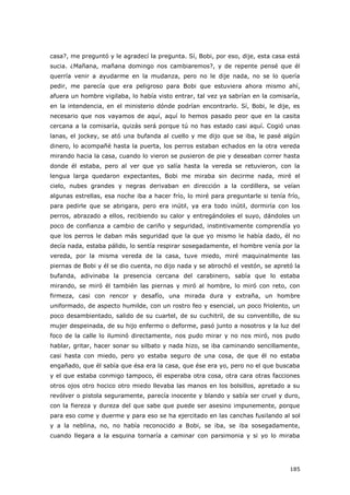 185
casa?, me preguntó y le agradecí la pregunta. Sí, Bobi, por eso, dije, esta casa está
sucia. ¿Mañana, mañana domingo nos cambiaremos?, y de repente pensé que él
querría venir a ayudarme en la mudanza, pero no le dije nada, no se lo quería
pedir, me parecía que era peligroso para Bobi que estuviera ahora mismo ahí,
afuera un hombre vigilaba, lo había visto entrar, tal vez ya sabrían en la comisaría,
en la intendencia, en el ministerio dónde podrían encontrarlo. Sí, Bobi, le dije, es
necesario que nos vayamos de aquí, aquí lo hemos pasado peor que en la casita
cercana a la comisaría, quizás será porque tú no has estado casi aquí. Cogió unas
lanas, el jockey, se ató una bufanda al cuello y me dijo que se iba, le pasé algún
dinero, lo acompañé hasta la puerta, los perros estaban echados en la otra vereda
mirando hacia la casa, cuando lo vieron se pusieron de pie y deseaban correr hasta
donde él estaba, pero al ver que yo salía hasta la vereda se retuvieron, con la
lengua larga quedaron expectantes, Bobi me miraba sin decirme nada, miré el
cielo, nubes grandes y negras derivaban en dirección a la cordillera, se veían
algunas estrellas, esa noche iba a hacer frío, lo miré para preguntarle si tenía frío,
para pedirle que se abrigara, pero era inútil, ya era todo inútil, dormiría con los
perros, abrazado a ellos, recibiendo su calor y entregándoles el suyo, dándoles un
poco de confianza a cambio de cariño y seguridad, instintivamente comprendía yo
que los perros le daban más seguridad que la que yo mismo le había dado, él no
decía nada, estaba pálido, lo sentía respirar sosegadamente, el hombre venía por la
vereda, por la misma vereda de la casa, tuve miedo, miré maquinalmente las
piernas de Bobi y él se dio cuenta, no dijo nada y se abrochó el vestón, se apretó la
bufanda, adivinaba la presencia cercana del carabinero, sabía que lo estaba
mirando, se miró él también las piernas y miró al hombre, lo miró con reto, con
firmeza, casi con rencor y desafío, una mirada dura y extraña, un hombre
uniformado, de aspecto humilde, con un rostro feo y esencial, un poco friolento, un
poco desambientado, salido de su cuartel, de su cuchitril, de su conventillo, de su
mujer despeinada, de su hijo enfermo o deforme, pasó junto a nosotros y la luz del
foco de la calle lo iluminó directamente, nos pudo mirar y no nos miró, nos pudo
hablar, gritar, hacer sonar su silbato y nada hizo, se iba caminando sencillamente,
casi hasta con miedo, pero yo estaba seguro de una cosa, de que él no estaba
engañado, que él sabía que ésa era la casa, que ése era yo, pero no el que buscaba
y el que estaba conmigo tampoco, él esperaba otra cosa, otra cara otras facciones
otros ojos otro hocico otro miedo llevaba las manos en los bolsillos, apretado a su
revólver o pistola seguramente, parecía inocente y blando y sabía ser cruel y duro,
con la fiereza y dureza del que sabe que puede ser asesino impunemente, porque
para eso come y duerme y para eso se ha ejercitado en las canchas fusilando al sol
y a la neblina, no, no había reconocido a Bobi, se iba, se iba sosegadamente,
cuando llegara a la esquina tornaría a caminar con parsimonia y si yo lo miraba
 