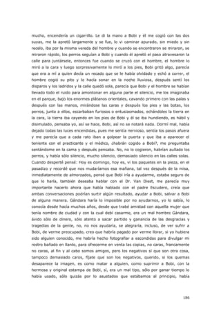 186
mucho, encendería un cigarrillo. Le di la mano a Bobi y él me cogió con las dos
suyas, me la apretó largamente y se fue, lo vi caminar apurado, sin miedo y sin
recelo, iba por la misma vereda del hombre y cuando se encontraron se miraron, se
miraron rápido, los perros seguían a Bobi y cuando él apretó el paso atravesaron la
calle para juntársele, entonces fue cuando se cruzó con el hombre, el hombre lo
miró a la cara y luego sorpresivamente lo miró a los pies, Bobi gritó algo, parecía
que era a mí a quien decía un recado que se le había olvidado y echó a correr, el
hombre cogió su pito y lo hacía sonar en la noche lluviosa, después sentí los
disparos y los ladridos y la calle quedó sola, parecía que Bobi y el hombre se habían
llevado todo el ruido para amontonar en alguna parte el silencio, me los imaginaba
en el parque, bajo los enormes plátanos orientales, cavando primero con las palas y
después con las manos, mirándose las caras y después los pies y las botas, los
perros, junto a ellos, escarbaban furiosos o entusiasmados, echándoles la tierra en
la cara, la tierra iba cayendo en los pies de Bobi y él se iba hundiendo, es hábil y
disimulado, pensaba yo, así se hace, Bobi, así no se notará nada. Dormí mal, había
dejado todas las luces encendidas, pues me sentía nervioso, sentía los pasos afuera
y me parecía que a cada rato iban a golpear la puerta y que iba a aparecer el
teniente con el practicante y el médico, ¿habrán cogido a Bobi?, me preguntaba
sentándome en la cama y después pensaba. No, no lo cogieron, habrían aullado los
perros, y había sólo silencio, mucho silencio, demasiado silencio en las calles solas.
Cuando desperté pensé: Hoy es domingo, hoy es, vi los paquetes en la pieza, en el
pasadizo y recordé que nos mudaríamos esa mañana, tal vez después de la misa,
inmediatamente de almorzados, pensé que Bobi iría a ayudarme, estaba seguro de
que lo haría, también deseaba hablar con el Dr. Van Diest, me parecía muy
importante hacerlo ahora que había hablado con el padre Escudero, creía que
ambas conversaciones podrían surtir algún resultado, ayudar a Bobi, salvar a Bobi
de alguna manera. Gándara haría lo imposible por no ayudarnos, yo lo sabía, lo
conocía desde hacía muchos años, desde que trabé amistad con aquella mujer que
tenía nombre de ciudad y con la cual debí casarme, era un mal hombre Gándara,
ávido sólo de dinero, sólo atento a sacar partido y ganancia de las desgracias y
tragedias de la gente, no, no nos ayudaría, se alegraría, incluso, de ver sufrir a
Bobi, de verme preocupado, creo que habría pagado por verme llorar, si yo hubiera
sido alguien conocido, me habría hecho fotografiar a escondidas para divulgar mi
rostro bañado en llanto, para ofrecerme en venta las copias, no caras, francamente
no caras, al fin y al cabo somos amigos, pero los negativos sí que son otra cosa,
tampoco demasiado caros, fíjate que son los negativos, querido, si los quemas
desaparece la imagen, es como matar a alguien, como suprimir a Bobi, con la
hermosa y original estampa de Bobi, sí, era un mal tipo, sólo por ganar tiempo lo
había usado, sólo quizás por lo asustados que estábamos al principio, había
 
