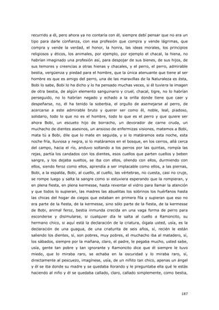 187
recurrido a él, pero ahora ya no contaría con él, siempre debí pensar que no era un
tipo para darle confianza, con esa profesión que compra y vende lágrimas, que
compra y vende la verdad, el honor, la honra, las ideas morales, los principios
religiosos y éticos, los animales, por ejemplo, por ejemplo el chacal, la hiena, no
habrían imaginado una profesión así, para despojar de sus bienes, de sus hijos, de
sus temores y creencias a otras hienas y chacales, y el perro, el perro, admirable
bestia, vergüenza y piedad para el hombre, que la única atenuante que tiene al ser
hombre es que es amigo del perro, una de las maravillas de la Naturaleza es ésta,
Bobi lo sabe, Bobi lo ha dicho y lo ha pensado muchas veces, si él tuviera la imagen
de otra bestia, de algún elemento sanguinario y cruel, chacal, tigre, no lo habrían
perseguido, no lo habrían negado y echado a la orilla donde tiene que caer y
despeñarse, no, él ha tenido la soberbia, el orgullo de asemejarse al perro, de
acercarse a este admirable bruto y querer ser como él, noble, leal, piadoso,
solidario, todo lo que no es el hombre, todo lo que es el perro y que quiere ser
ahora Bobi, un escueto hijo de borracho, un devorador de carne cruda, un
muchacho de dientes asesinos, un ansioso de enfermizas visiones, matemos a Bobi,
mata tú a Bobi, dile que lo mate en seguida, y si lo matáramos esta noche, esta
noche fría, lluviosa y negra, si lo matáramos en el bosque, en los cerros, allá cerca
del campo, hacia el río, anduvo soltando a los perros por las quintas, rompía las
rejas, partía los candados con los dientes, esos cuellos que parten cuellos y beben
sangre, y los dejaba sueltos, se iba con ellos, oliendo con ellos, durmiendo con
ellos, siendo feroz como ellos, aprendía a ser implacable como ellos, a las piernas,
Bobi, a la espalda, Bobi, al cuello, al cuello, las vértebras, no cuesta, casi no cruje,
se rompe luego y salta la sangre como si estuviera esperando que la rompieran, y
en plena fiesta, en plena kermesse, hasta reventar el vidrio para llamar la atención
y que todos lo supieran, las madres las abuelitas los sobrinos los huérfanos hasta
las chicas del hogar de ciegos que estaban en primera fila y supieran que eso no
era parte de la fiesta, de la kermesse, sino sólo parte de la fiesta, de la kermesse
de Bobi, animal feroz, bestia inmunda crecida en una vaga forma de perro para
esconderse y disimularse, si cualquier día le salta al cuello a Ramoncito, su
hermano chico, si aquí está la declaración de la criatura, óigala usted, usía, es la
declaración de una guagua, de una criaturita de seis años, sí, recién le están
saliendo los dientes, sí, son pobres, muy pobres, el muchacho iba al matadero, sí,
los sábados, siempre por la mañana, claro, el padre, le pegaba mucho, usted sabe,
usía, gente tan pobre y tan ignorante y Ramoncito dice que él siempre le tuvo
miedo, que lo miraba raro, se echaba en la oscuridad y lo miraba raro, sí,
directamente al pescuezo, imagínese, usía, de un niñito tan chico, apenas un ángel
y él se iba donde su madre y se quedaba llorando y le preguntaba ella qué le estás
haciendo al niño y él se quedaba callado, claro, callado simplemente, como bestia,
 
