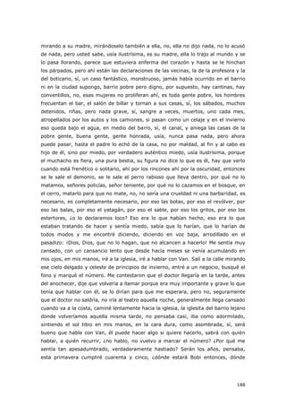 188
mirando a su madre, mirándoselo también a ella, no, ella no dijo nada, no lo acusó
de nada, pero usted sabe, usía ilustrísima, es su madre, ella lo trajo al mundo y se
lo pasa llorando, parece que estuviera enferma del corazón y hasta se le hinchan
los párpados, pero ahí están las declaraciones de las vecinas, la de la profesora y la
del boticario, sí, un caso fantástico, monstruoso, jamás había ocurrido en el barrio
ni en la ciudad supongo, barrio pobre pero digno, por supuesto, hay cantinas, hay
conventillos, no, esas mujeres no proliferan ahí, es toda gente pobre, los hombres
frecuentan el bar, el salón de billar y tornan a sus casas, sí, los sábados, muchos
detenidos, riñas, pero nada grave, sí, sangre a veces, muertos, uno cada mes,
atropellados por los autos y los camiones, si pasan como un celaje y en el invierno
eso queda bajo el agua, en medio del barro, sí, el canal, y aniega las casas de la
pobre gente, buena gente, gente honrada, usía, nunca pasa nada, pero ahora
puede pasar, hasta el padre lo echó de la casa, no por maldad, al fin y al cabo es
hijo de él, sino por miedo, por verdadero auténtico miedo, usía ilustrísima, porque
el muchacho es fiera, una pura bestia, su figura no dice lo que es él, hay que verlo
cuando está frenético o solitario, ahí por los rincones ahí por la oscuridad, entonces
se le sale el demonio, se le sale el perro rabioso que lleva dentro, por qué no lo
matamos, señores policías, señor teniente, por qué no lo cazamos en el bosque, en
el cerro, matarlo para que no mate, no, no sería una crueldad ni una barbaridad, es
necesario, es completamente necesario, por eso las botas, por eso el revólver, por
eso las balas, por eso el yatagán, por eso el sable, por eso los gritos, por eso los
estertores, ¿o lo declaramos loco? Eso era lo que habían hecho, eso era lo que
estaban tratando de hacer y sentía miedo, sabía que lo harían, que lo harían de
todos modos y me encontré diciendo, diciendo en voz baja, arrodillado en el
pasadizo: ¡Dios, Dios, que no lo hagan, que no alcancen a hacerlo! Me sentía muy
cansado, con un cansancio lento que desde hacía meses se venía acumulando en
mis ojos, en mis manos, iré a la iglesia, iré a hablar con Van. Salí a la calle mirando
ese cielo delgado y celeste de principios de invierno, entré a un negocio, busqué el
fono y marqué el número. Me contestaron que el doctor llegaría en la tarde, antes
del anochecer, dije que volvería a llamar porque era muy importante y grave lo que
tenía que hablar con él, se lo dirían para que me esperara, pero no, seguramente
que el doctor no saldría, no iría al teatro aquella noche, generalmente llega cansado
cuando va a la costa, caminé lentamente hacia la iglesia, la iglesita del barrio lejano
donde volveríamos aquella misma tarde, no pensaba casi, iba como adormilado,
sintiendo el sol tibio en mis manos, en la cara dura, como asombrada, sí, será
bueno que hable con Van, él puede hacer algo si quiere hacerlo, sabrá con quién
hablar, a quién recurrir, ¿no hablo, no vuelvo a marcar el número? ¿Por qué me
sentía tan apesadumbrado, verdaderamente hastiado? Serán los años, pensaba,
esta primavera cumpliré cuarenta y cinco, ¿dónde estará Bobi entonces, dónde
 