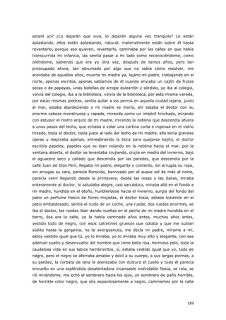 189
estaré yo? ¿Lo dejarán que viva, lo dejarán alguna vez tranquilo? Lo están
aplastando, ellos están aplastando, natural, materialmente están sobre él hasta
reventarlo, porque eso quieren, reventarlo, caminaba por las calles en que había
transcurrida mi infancia, las sentía pasar a mi lado como reconociéndome, como
oliéndome, sabiendo que era yo otra vez, después de tantos años, pero tan
preocupado ahora, tan abrumado por algo que no sabía cómo resolver, me
acordaba de aquellos años, muerta mi madre ya, lejano mi padre, trabajando en el
norte, apenas escribía, apenas sabíamos de él cuando enviaba un cajón de frutas
secas o de papayas, unas botellas de arrope dulzarrón y sórdido, yo iba al colegio,
volvía del colegio, iba a la biblioteca, volvía de la biblioteca, por esta misma vereda,
por estas mismas piedras, sentía aullar a los perros en aquella ciudad lejana, junto
al mar, estaba atardeciendo y mi madre se moría, ahí estaba el doctor con su
enorme cabeza monstruosa y rapada, mirando como un imbécil hinchado, mirando
con estupor el rostro enjuto de mi madre, mirando la neblina que descendía afuera
a unos pasos del lecho, que echaba a volar una cortina corta e ingenua en el vidrio
trizado, tosía el doctor, tosía justo al lado del lecho de mi madre, ella tenía grandes
ojeras y respiraba apenas, entreabriendo la boca para quejarse bajito, el doctor
escribía papeles, papeles que se iban volando en la neblina hacia el mar, por la
ventana abierta, el doctor se levantaba crujiendo, crujía en medio del invierno, bajo
el aguacero seco y callado que descendía por las paredes, que descendía por la
calle Juan de Dios Pení, llegaba mi padre, elegante y contento, sin arrugas su ropa,
sin arrugas su cara, parecía florecido, barnizado por el suave sol de más al norte,
parecía venir llegando desde la primavera, desde las rosas y las dalias, miraba
enteramente al doctor, lo saludaba alegre, casi sarcástico, miraba allá en el fondo a
mi madre, hundida en el otoño, hundiéndose hacia el invierno, surgía del fondo del
patio un perfume fresco de flores mojadas, el doctor tosía, estaba tosiendo en el
patio embaldosado, sentía el ruido de un coche, una rueda, dos ruedas enormes, se
iba el doctor, las ruedas iban dando vueltas en el pecho de mi madre hundida en el
barro, ésa era la calle, yo la había caminado años antes, muchos años antes,
vestido todo de negro, con esos calcetines gruesos que odiaba y que me subían
súbito hasta la garganta, no te avergüences, me decía mi padre, mírame a mí,
estoy vestido igual que tú, yo lo miraba, yo lo miraba muy alto y elegante, con ese
ademán suelto y desenvuelto del hombre que tiene bella risa, hermoso pelo, toda la
caudalosa vida en sus labios hambrientos, sí, estaba vestido igual que yo, todo de
negro, pero el negro se aferraba amable y dócil a su cuerpo, a sus largas piernas, a
su palidez, la corbata de lana le atenazaba con dulzura el cuello y todo él parecía
envuelto en una espléndida desalentadora incansable inolvidable fiesta, se reía, se
rió mirándome, me echó el sombrero hacia los ojos, un sombrero de paño horrible,
de horrible color negro, que olía espantosamente a negro, caminamos por la calle
 