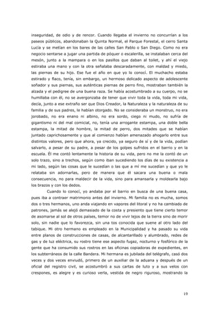 19
inseguridad, de odio y de rencor. Cuando llegaba el invierno no concurrían a los
paseos públicos, abandonaban la Quinta Normal, el Parque Forestal, el cerro Santa
Lucía y se metían en los bares de las calles San Pablo o San Diego. Como no era
negocio sentarse a jugar una partida de póquer o escalerilla, se instalaban cerca del
mesón, junto a la mampara o en los pasillos que daban al toilet, y ahí el viejo
estiraba una mano y con la otra señalaba descaradamente, con maldad y miedo,
las piernas de su hijo. Ese fue el año en que yo lo conocí. El muchacho estaba
estirado y flaco, tenía, sin embargo, un hermoso delicado aspecto de adolescente
soñador y sus piernas, sus auténticas piernas de perro fino, mostraban también la
alzada y el pedigree de una buena raza. Se había acostumbrado a su cuerpo, no se
humillaba con él, no se avergonzaba de tener que vivir toda la vida, toda mi vida,
decía, junto a ese extraño ser que Dios Creador, la Naturaleza y la naturaleza de su
familia y de sus padres, le habían otorgado. No se consideraba un monstruo, no era
jorobado, no era enano ni albino, no era sordo, ciego ni mudo, no sufría de
gigantismo ni del mal comicial, no, tenía una arrogante estampa, una doble bella
estampa, la mitad de hombre, la mitad de perro, dos mitades que se habían
juntado caprichosamente y que al comienzo habían amenazado ahogarlo entre sus
distintos valores, pero que ahora, ya crecido, ya seguro de sí y de la vida, podían
salvarlo, a pesar de su padre, a pesar de los golpes sufridos en el barrio y en la
escuela. Él me contó lentamente la historia de su vida, pero no me la contó de un
solo trazo, sino a trechos, según como iban sucediendo los días de su existencia a
mi lado, según las cosas que le sucedían o las que a mí me sucedían y que yo le
relataba sin adornarlas, pero de manera que él sacara una buena o mala
consecuencia, no para maldecir de la vida, sino para amansarla y moldearla bajo
los brazos y con los dedos.
Cuando lo conocí, yo andaba por el barrio en busca de una buena casa,
pues iba a contraer matrimonio antes del invierno. Mi familia no es mucha, somos
dos o tres hermanos, uno anda viajando en vapores del litoral y no ha cambiado de
patrones, jamás se alejó demasiado de la costa y presiento que tiene cierto temor
de asomarse al sol de otros países, temor no de vivir lejos de la tierra sino de morir
solo, sin nadie que lo favorezca, sin una tos conocida que suene al otro lado del
tabique. Mi otro hermano es empleado en la Municipalidad y ha pasado su vida
entre planos de construcciones de casas, de alcantarillado y alumbrado, redes de
gas y de luz eléctrica, su rostro tiene ese aspecto fugaz, nocturno y fosfórico de la
gente que ha consumido sus rostros en las oficinas copiadoras de expedientes, en
los subterráneos de la calle Bandera. Mi hermana es jubilada del telégrafo, casó dos
veces y dos veces enviudó, primero de un auxiliar de la aduana y después de un
oficial del registro civil, se acostumbró a sus cartas de luto y a sus velos con
crespones, es alegre y es curioso verla, vestida de negro riguroso, mostrando la
 