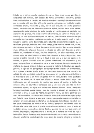 190
Estado en el sol de aquella mañana de marzo, hace cinco meses ya, dijo él,
suspirando con bondad, con deseos de reírse, poniéndose pensativo, parece
mentira cómo pasa el tiempo, me soltó de la mano y me dejó que caminara solo
por la vereda, ahí ahí, dijo, ahí en la esquina, entramos, un vestíbulo helado,
demasiado amplio, resonante y solo, por el cual circulaba un ancho poderoso
viento, pasadizos que se internaban hacia la lejanía, tal vez hacia otros países,
seguramente hacia principios del siglo, tornaba un viento suave, de sacristía, me
acariciaba las piernas, me cogía socarrón el sombrero, se vertía un limpio olor a
santos y un olor agradable empujaba las narices, una vaharada de chocolate que
empujaba por los patios, estábamos sentados en la salita cuando entró el padre
Escudero, tajante, como despeinado, como aburrido, directamente enojado, sí, no
le caía en gracia yo, enlutado para tanto tiempo, para veinte o treinta años, no no,
dijo mi padre, su madre, sí, Sara, Sara es un bonito nombre, Sara era una adorable
mujer bíblica, dijo el padre Escudero y estiraba los labios con desprecio y ahora
estaba ahí, disfrazado de viejo, un poco encorvado, un poco alborotado, con el
mismo gesto de aburrimiento o abulia que siempre le fuera reconocido, pues
cuando el acólito recogió el libro y lo llevó al otro lado y el cura se agachó y lo
besaba, el padre Escudero subió las gradas lentamente, sin importancia y sin
apuro, como si fuera por el pasadizo hacia la sala de clases, las ocho treinta de la
mañana, las cuatro cinco de la tarde y pensara la materia de literatura de aquella
jornada, el siglo de oro por ejemplo, por ejemplo Santa Teresa o un escritor laico,
si tú quieres, o Rubén Marín, el escritor mexicano desconocido que revitaliza la
calidad del arte novelístico en América, se persignó en voz alta, como si lo hiciera
en mitad de la calle y, sin mirar a la gente, miró los libros, los tres libros que había
llevado, los colocó en la orilla del púlpito y miraba ahora hacia abajo, con
indiferencia, con el cansancio del marino que abarca el puerto, la bahía, las
cercanas olas, las aburridas y conocidas olas y sabe que una vez más ha de ir
rompiendo aquello, esa agua esas ondas esos abismos blandos duros tranquilos
furiosos impasibles sordos ciegos y que de repente le alargan un manotazo y le
arrebatan la cruz, el vuelo del hábito, los primeros rezos, las claras palabras que
iba a decir sobre don Gil o sobre este novelista nuevo que hunde el escalpelo y raja
con furia la carne literaria y saca una novela, una novela enorme empapada en
sangre y en sudor, ¿te das cuenta tú?, y con tan pocos elementos de novedad, con
tan pocas cantidades de novedad en su técnica, porque si hay talento sobra la
técnica, ella viene sola, como la gracia, como el renunciamiento, como el amor, el
verdadero amor, no aquel que sentía Goethe, que ése no era más que amor a sí
mismo, empalagoso, fatigante amor a sí mismo, en el nombre del Padre del Hijo y
del Espíritu Santo, yo vengo, dijo, como todos ustedes, de la tierra, somos hijos de
ella, con una forma prestada por ella y que algún día cercano o lejano le hemos de
 