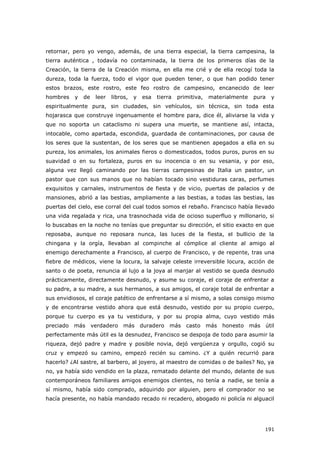 191
retornar, pero yo vengo, además, de una tierra especial, la tierra campesina, la
tierra auténtica , todavía no contaminada, la tierra de los primeros días de la
Creación, la tierra de la Creación misma, en ella me crié y de ella recogí toda la
dureza, toda la fuerza, todo el vigor que pueden tener, o que han podido tener
estos brazos, este rostro, este feo rostro de campesino, encanecido de leer
hombres y de leer libros, y esa tierra primitiva, materialmente pura y
espiritualmente pura, sin ciudades, sin vehículos, sin técnica, sin toda esta
hojarasca que construye ingenuamente el hombre para, dice él, aliviarse la vida y
que no soporta un cataclismo ni supera una muerte, se mantiene así, intacta,
intocable, como apartada, escondida, guardada de contaminaciones, por causa de
los seres que la sustentan, de los seres que se mantienen apegados a ella en su
pureza, los animales, los animales fieros o domesticados, todos puros, puros en su
suavidad o en su fortaleza, puros en su inocencia o en su vesania, y por eso,
alguna vez llegó caminando por las tierras campesinas de Italia un pastor, un
pastor que con sus manos que no habían tocado sino vestiduras caras, perfumes
exquisitos y carnales, instrumentos de fiesta y de vicio, puertas de palacios y de
mansiones, abrió a las bestias, ampliamente a las bestias, a todas las bestias, las
puertas del cielo, ese corral del cual todos somos el rebaño. Francisco había llevado
una vida regalada y rica, una trasnochada vida de ocioso superfluo y millonario, si
lo buscabas en la noche no tenías que preguntar su dirección, el sitio exacto en que
reposaba, aunque no reposara nunca, las luces de la fiesta, el bullicio de la
chingana y la orgía, llevaban al compinche al cómplice al cliente al amigo al
enemigo derechamente a Francisco, al cuerpo de Francisco, y de repente, tras una
fiebre de médicos, viene la locura, la salvaje celeste irreversible locura, acción de
santo o de poeta, renuncia al lujo a la joya al manjar al vestido se queda desnudo
prácticamente, directamente desnudo, y asume su coraje, el coraje de enfrentar a
su padre, a su madre, a sus hermanos, a sus amigos, el coraje total de enfrentar a
sus envidiosos, el coraje patético de enfrentarse a sí mismo, a solas consigo mismo
y de encontrarse vestido ahora que está desnudo, vestido por su propio cuerpo,
porque tu cuerpo es ya tu vestidura, y por su propia alma, cuyo vestido más
preciado más verdadero más duradero más casto más honesto más útil
perfectamente más útil es la desnudez, Francisco se despoja de todo para asumir la
riqueza, dejó padre y madre y posible novia, dejó vergüenza y orgullo, cogió su
cruz y empezó su camino, empezó recién su camino. ¿Y a quién recurrió para
hacerlo? ¿Al sastre, al barbero, al joyero, al maestro de comidas o de bailes? No, ya
no, ya había sido vendido en la plaza, rematado delante del mundo, delante de sus
contemporáneos familiares amigos enemigos clientes, no tenía a nadie, se tenía a
sí mismo, había sido comprado, adquirido por alguien, pero el comprador no se
hacía presente, no había mandado recado ni recadero, abogado ni policía ni alguacil
 