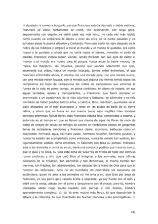 192
ni diputado ni correo a buscarlo, porque Francisco estaba desnudo y debía vestirse,
Francisco se vistió, lentamente se vistió, con delectación, con largo goce,
seguramente con orgullo, se vistió cada vez más lento, no cada vez más rápido
como cuando ya empezaba la danza y eran las once de la noche pasadas y ya
echaban abajo la puerta Alberico y Contardo, Francisco abrió los ojos después de la
fiebre de los médicos y empezó a mirar el mundo y el mundo le gustaba, era como
nuevo y le gustaba y ahora que no tenía ropas ni bienes, monedas ni carta de
crédito, Francisco estaba recién viendo, recién mirando con sus ojos de carne el
mundo y el mundo era nuevo para él porque nunca antes lo había mirado, las
ropas, los manjares, las riquezas, parecía que vestían solamente sus ojos,
solamente sus oídos, había un mundo intocado, jamás antes entrevisto, el que
Francisco enfrentaba ahora, lo miraba con una mirada pura, con una mirada nueva,
con una mirada recién lavada, con la mirada que alguna vez hemos tenido todos los
campesinos los hijos de campesinos los nietos de campesinos que amamos la
fuerza de la vida en pleno campo, en plena cordillera, en pleno río helado, en sus
aguas cerradas, azules y transparentes, y Francisco, que fuera siempre un
enamorado y un apasionado de la vida lujuriosa y fastuosa, se admiraba y se reía
incrédulo de haber perdido tantos años, ¿cuántos, Dios, cuántos?, quemados en el
baile ahogados en el mar pisoteados y rotos en las pistas de baile de su tierra
latina, y ahora que no tenía en sus manos bocas ojos mejillas risas sonrisas
sonrojos promesas fechas horas citas Francisco estaba feliz, comenzaba a estarlo, y
entonces es el tiempo en que se llenan sus manos de agua de flores de rocío de
pasto de celajes de brisas de reflejos de cantos de verdaderos cantos de gargantas
llenas de verdaderas canciones y Francisco clama, murmura, balbucea como un
enajenado, hermana agua, hermano pasto, hermano ruiseñor, hermano gusano, y
nunca ha estado tan acompañado como entonces, nunca ha estado tan vestido, tan
lujuriosamente vestido como entonces, ni Salomón con toda su pompa. Francisco
ama a los animales y canta su amor, tiene una conducta poética que traza su surco,
que lo guía y lo lleva, su vida está llena de susurros de trinos de todo ese confuso
rumor profundo y alto que creó Dios al imaginar a los animales, esas ínfimas
porciones de la Creación, tan perfectas y tan definitivas, al mismo tiempo tan
inermes, tan frágiles, tan abandonadas, tan dejadas de la mano de Dios para que el
hombre las señoreara, pero no las humillara las maltratara las asesinara las
esclavizara, quien no ama a los animales no me ama a mí, dice Dios por boca de
Francisco, yo soy perro gato caballo araña y serpiente, yo soy fuerte con el león y
débil con la oveja, astuto con el zorro y sanguinario con el chacal, pero tú, hombre
insensible sordo ciego mudo inválido con piernas y con brazos, hombre
aparentemente completo, tú, tú, tú eres mucho más feroz, tú que descubriste la
altivez y la cobardía, tú que inventaste las buenas maneras y las prerrogativas, tú
 