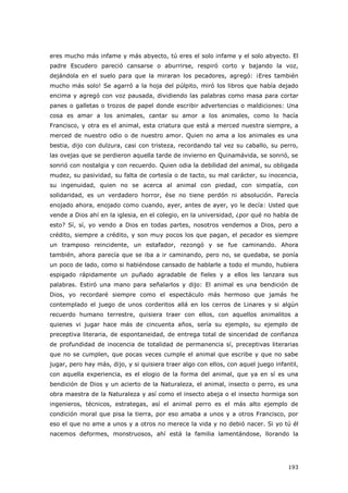 193
eres mucho más infame y más abyecto, tú eres el solo infame y el solo abyecto. El
padre Escudero pareció cansarse o aburrirse, respiró corto y bajando la voz,
dejándola en el suelo para que la miraran los pecadores, agregó: ¡Eres también
mucho más solo! Se agarró a la hoja del púlpito, miró los libros que había dejado
encima y agregó con voz pausada, dividiendo las palabras como masa para cortar
panes o galletas o trozos de papel donde escribir advertencias o maldiciones: Una
cosa es amar a los animales, cantar su amor a los animales, como lo hacía
Francisco, y otra es el animal, esta criatura que está a merced nuestra siempre, a
merced de nuestro odio o de nuestro amor. Quien no ama a los animales es una
bestia, dijo con dulzura, casi con tristeza, recordando tal vez su caballo, su perro,
las ovejas que se perdieron aquella tarde de invierno en Quinamávida, se sonrió, se
sonrió con nostalgia y con recuerdo. Quien odia la debilidad del animal, su obligada
mudez, su pasividad, su falta de cortesía o de tacto, su mal carácter, su inocencia,
su ingenuidad, quien no se acerca al animal con piedad, con simpatía, con
solidaridad, es un verdadero horror, ése no tiene perdón ni absolución. Parecía
enojado ahora, enojado como cuando, ayer, antes de ayer, yo le decía: Usted que
vende a Dios ahí en la iglesia, en el colegio, en la universidad, ¿por qué no habla de
esto? Sí, sí, yo vendo a Dios en todas partes, nosotros vendemos a Dios, pero a
crédito, siempre a crédito, y son muy pocos los que pagan, el pecador es siempre
un tramposo reincidente, un estafador, rezongó y se fue caminando. Ahora
también, ahora parecía que se iba a ir caminando, pero no, se quedaba, se ponía
un poco de lado, como si habiéndose cansado de hablarle a todo el mundo, hubiera
espigado rápidamente un puñado agradable de fieles y a ellos les lanzara sus
palabras. Estiró una mano para señalarlos y dijo: El animal es una bendición de
Dios, yo recordaré siempre como el espectáculo más hermoso que jamás he
contemplado el juego de unos corderitos allá en los cerros de Linares y si algún
recuerdo humano terrestre, quisiera traer con ellos, con aquellos animalitos a
quienes vi jugar hace más de cincuenta años, sería su ejemplo, su ejemplo de
preceptiva literaria, de espontaneidad, de entrega total de sinceridad de confianza
de profundidad de inocencia de totalidad de permanencia sí, preceptivas literarias
que no se cumplen, que pocas veces cumple el animal que escribe y que no sabe
jugar, pero hay más, dijo, y si quisiera traer algo con ellos, con aquel juego infantil,
con aquella experiencia, es el elogio de la forma del animal, que ya en sí es una
bendición de Dios y un acierto de la Naturaleza, el animal, insecto o perro, es una
obra maestra de la Naturaleza y así como el insecto abeja o el insecto hormiga son
ingenieros, técnicos, estrategas, así el animal perro es el más alto ejemplo de
condición moral que pisa la tierra, por eso amaba a unos y a otros Francisco, por
eso el que no ame a unos y a otros no merece la vida y no debió nacer. Si yo tú él
nacemos deformes, monstruosos, ahí está la familia lamentándose, llorando la
 