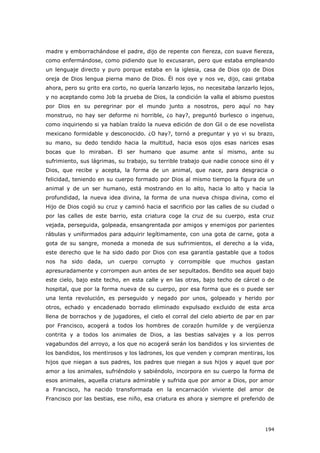 194
madre y emborrachándose el padre, dijo de repente con fiereza, con suave fiereza,
como enfermándose, como pidiendo que lo excusaran, pero que estaba empleando
un lenguaje directo y puro porque estaba en la iglesia, casa de Dios ojo de Dios
oreja de Dios lengua pierna mano de Dios. Él nos oye y nos ve, dijo, casi gritaba
ahora, pero su grito era corto, no quería lanzarlo lejos, no necesitaba lanzarlo lejos,
y no aceptando como Job la prueba de Dios, la condición la valla el abismo puestos
por Dios en su peregrinar por el mundo junto a nosotros, pero aquí no hay
monstruo, no hay ser deforme ni horrible, ¿o hay?, preguntó burlesco o ingenuo,
como inquiriendo si ya habían traído la nueva edición de don Gil o de ese novelista
mexicano formidable y desconocido. ¿O hay?, tornó a preguntar y yo vi su brazo,
su mano, su dedo tendido hacia la multitud, hacia esos ojos esas narices esas
bocas que lo miraban. El ser humano que asume ante sí mismo, ante su
sufrimiento, sus lágrimas, su trabajo, su terrible trabajo que nadie conoce sino él y
Dios, que recibe y acepta, la forma de un animal, que nace, para desgracia o
felicidad, teniendo en su cuerpo formado por Dios al mismo tiempo la figura de un
animal y de un ser humano, está mostrando en lo alto, hacia lo alto y hacia la
profundidad, la nueva idea divina, la forma de una nueva chispa divina, como el
Hijo de Dios cogió su cruz y caminó hacia el sacrificio por las calles de su ciudad o
por las calles de este barrio, esta criatura coge la cruz de su cuerpo, esta cruz
vejada, perseguida, golpeada, ensangrentada por amigos y enemigos por parientes
rábulas y uniformados para adquirir legítimamente, con una gota de carne, gota a
gota de su sangre, moneda a moneda de sus sufrimientos, el derecho a la vida,
este derecho que le ha sido dado por Dios con esa garantía gastable que a todos
nos ha sido dada, un cuerpo corrupto y corrompible que muchos gastan
apresuradamente y corrompen aun antes de ser sepultados. Bendito sea aquel bajo
este cielo, bajo este techo, en esta calle y en las otras, bajo techo de cárcel o de
hospital, que por la forma nueva de su cuerpo, por esa forma que es o puede ser
una lenta revolución, es perseguido y negado por unos, golpeado y herido por
otros, echado y encadenado borrado eliminado expulsado excluido de esta arca
llena de borrachos y de jugadores, el cielo el corral del cielo abierto de par en par
por Francisco, acogerá a todos los hombres de corazón humilde y de vergüenza
contrita y a todos los animales de Dios, a las bestias salvajes y a los perros
vagabundos del arroyo, a los que no acogerá serán los bandidos y los sirvientes de
los bandidos, los mentirosos y los ladrones, los que venden y compran mentiras, los
hijos que niegan a sus padres, los padres que niegan a sus hijos y aquel que por
amor a los animales, sufriéndolo y sabiéndolo, incorpora en su cuerpo la forma de
esos animales, aquella criatura admirable y sufrida que por amor a Dios, por amor
a Francisco, ha nacido transformada en la encarnación viviente del amor de
Francisco por las bestias, ese niño, esa criatura es ahora y siempre el preferido de
 