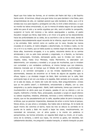 195
Aquel que hizo todas las formas, en el nombre del Padre del Hijo y del Espíritu
Santo amén. Al terminar, dibujó una gran lenta cruz para bendecir a los fieles, pero
arrepintiéndose de ello, en realidad pareció que sólo bendecía a Bobi, que a él le
echaba esa cruz para taparlo y protegerlo con ella, lo miré a Bobi entonces y vi que
se mordía los labios emocionado, sí, por lo menos él estaba seguro de que aquella
señal era para él solo y se sentía orgulloso por ello, sonó el acólito la campanilla,
surgieron el humo del incienso y las salves apaciguadas y quietas, el padre
Escudero recogió sus libros, bajó lento y sin mirar a la gente se fue descendiendo
hacia las profundidades de su celda, de su escritorio o de su tierra natal, donde él
recogiera descuidadamente aquel recuerdo de la infancia, aquel amor por los libros
y los animales. Bobi caminó como en sueños por la nave, llevaba las manos
cruzadas en el pecho, el rostro delgado y abochornado, no miraba a nadie, no me
vio a mí ni a su madre, que se había puesto su vestido negro de seda y llevaba una
blusa alba, levemente arrugada, ni a su padre, reluciente dentro de su camisa
almidonada y con su pelo tieso peinado y engomado, ni a Ramón, su hermano
chico, compungido, hinchado, demasiado gordo, que lo miraba con recelo o
respeto, todos, hasta Cruz Meneses, hasta Marmentini, lo abarcaban con
detenimiento, con sorpresa y novedad y un grupo de muchachas, que lo miraban
con curiosidad y con verdadera confianza, al mismo tiempo que con distancia,
distancia marcada por el tiempo que él faltaba del barrio, se cuchicheaban un
secreto y se sonreían sonrojadas y yo las miraba rápidamente, intrigado y
atormentado, deseoso de encontrar en el fondo de alguno de aquellos ojos la
difusa, lejana y ya olvidada imagen de Bobi, Bobi corriendo por la calle, Bobi
caminando bajo el sol con una bolsa a la espalda, Bobi sentado en la escuela, solo
en la sala de clases, en medio del ruido del recreo, Bobi preguntándome: ¿Crees
que yo me podría casar?, o diciéndome, entusiasmado y afligido, con su cara
sangrienta y su pecho desgarrado: ¡Bailé, bailé realmente, tienes que creerme! La
muchedumbre se abría para que él pasara, pasaba él con su silencio y con su
orgullo, maltrecho y herido, flaco, preocupado, asustado y surgía en aquel silencio
su cabeza orgullosa, retadora, afiebrada, nerviosa y como indiferente y su cuerpo
enjuto, que se iba pausadamente por la calle, aquellas patas de perro tranquilas y
erráticas, que ya parecían impacientes, deseosas de echar a correr hacia el parque,
felices ahora, en paz ahora y olvidadas. Eso había sido el domingo. En la tarde de
aquel mismo día volvimos al barrio, hacia las tres se detuvo la carretela en la
puerta de la casita y Bobi me ayudó a bajar las cosas, mecánicamente, sin
necesidad de conversar, con el alma quieta y la mente sin palabras ni
pensamientos, las fuimos entrando; en seguida Bobi eligió su rincón, en el suelo,
cerca de la ventana, y estiró sus ropas, me divirtió su gesto, tan decidido, tan
calladamente decidido, me pregunté si estaba tranquilo, si estaría tranquilo ya para
 