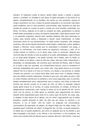 196
siempre. Si habíamos vuelto al barrio, donde había nacido y sufrido y parecía
sereno y confiado, no olvidaba lo que dijera el padre Escudero el día antes en la
iglesia, verdaderamente no lo olvidaba, eso sentía yo, eso presentía, aunque él
ningún comentario me hizo y hasta me parecía dispuesto a no conversar más sobre
aquel problema, pero lo veía pensativo, ensimismado, algo inquietos los ojos que
echaba de cuando en cuando al suelo y miraba con mirar perdido, ordenando, sus
libros, mis libros, dejando en el suelo su receptor de radio, ajustándolo a la pared
donde había acomodado su cama, de repente preguntaba: ¿Qué ópera tocarán hoy?
y no esperaba respuesta, parecía decir aquellas palabras sólo para desocupar la
mente, para tenerla alerta y dispuesta a decidir cosas importantes, no había
emociones ahora en sus pensamientos, no había quizás recuerdos, sólo antiguas
cicatrices, sólo carnes lejanas levemente martirizadas o adoloridas, gritos, palabras
airadas e informes, voces sueltas que no alcanzaban a completar una queja, a
dibujar un sufrimiento, una frase entera de desprecio, amenaza u odio. Yo lo
miraba trajinar en silencio y no le decía nada, hubo un momento, después que
comimos algo de comida, en que se quedó en el suelo, desmadejado, cogió la flauta
en un largo gesto fatigado y me quedó mirando, iba a hablar, pero no habló, se
llevó la flauta a los labios y sacó de ella dos notas, sólo dos notas melancólicas y
desoladas, no desesperadas, del concierto para clarinete de Mozart, dejó la flauta
en el suelo y dijo con suavidad, con extraordinaria dulzura, como si constatara el
hermoso empapelado del cuarto, que recién veía: ¡Hay gente buena en el mundo
todavía! No me lo decía a mí sino a sí mismo, a su flauta, a sus piernas, sí, estaba
mirando sus piernas y se inclinó hacia ellas como para mirar si estaban limpias,
pero las estaba mirando solamente, mirando lo que eran, dos patas de perro, alzó
un rostro límpido, barrido por la confianza y una nueva seguridad, pero no sonreía,
estaba completamente serio, trágicamente serio y maduro, casi triste, el rostro del
hombre que dormía sumido en el rostro de niño. Sí, Bobi, le contesté, todavía
queda gente buena en el mundo, te cuesta encontrarla, te rompes, te llenas de
desgarraduras sangrientas, pero cuando lo haces ya no te apartas de ahí, ocurre
como con los perros, te costó ganar su amistad, pero seguramente ahí afuera
estarán ahora esperándote para verte en tu nueva casa. Se sonrió. No creas, dijo,
si estaban al lado afuera de la iglesia, ¿no los viste?, seguramente que el padre
Escudero, cuando atravesó la calle, les dijo que por ahora no entraran y no
entraron, si no, lo hacen. ¿No los viste?, su pregunta era conmovedora,
conmovedora de seguridad, de alegría, de alegría frágil que me daba miedo. ¿Te
quedarás aquí? ¿Volverás con ellos?, le pregunté. No, me dijo, no puedo quedarme,
tú sabes que no puedo quedarme, soy como un paquete que se ha perdido y que
está encargado a los pacos, a los milicos, a los marineros y a los aviadores, soy
como unos cuantos kilos de pólvora que se cayeron del tren o del camión y hay que
 