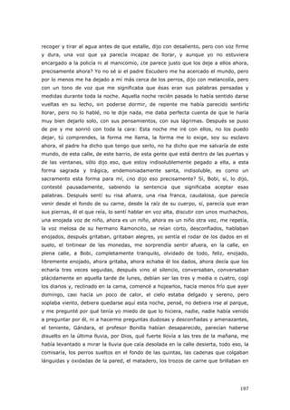 197
recoger y tirar al agua antes de que estalle, dijo con desaliento, pero con voz firme
y dura, una voz que ya parecía incapaz de llorar, y aunque yo no estuviera
encargado a la policía ni al manicomio, ¿te parece justo que los deje a ellos ahora,
precisamente ahora? Yo no sé si el padre Escudero me ha acercado el mundo, pero
por lo menos me ha dejado a mí más cerca de los perros, dijo con melancolía, pero
con un tono de voz que me significaba que ésas eran sus palabras pensadas y
medidas durante toda la noche. Aquella noche recién pasada lo había sentido darse
vueltas en su lecho, sin poderse dormir, de repente me había parecido sentirlo
llorar, pero no lo hablé, no le dije nada, me daba perfecta cuenta de que le haría
muy bien dejarlo solo, con sus pensamientos, con sus lágrimas. Después se puso
de pie y me sonrió con toda la cara: Esta noche me iré con ellos, no los puedo
dejar, tú comprendes, la forma me llama, la forma me lo exige, soy su esclavo
ahora, el padre ha dicho que tengo que serlo, no ha dicho que me salvaría de este
mundo, de esta calle, de este barrio, de esta gente que está dentro de las puertas y
de las ventanas, sólo dijo eso, que estoy indisolublemente pegado a ella, a esta
forma sagrada y trágica, endemoniadamente santa, indisoluble, es como un
sacramento esta forma para mí, ¿no dijo eso precisamente? Sí, Bobi, sí, lo dijo,
contesté pausadamente, sabiendo la sentencia que significaba aceptar esas
palabras. Después sentí su risa afuera, una risa franca, caudalosa, que parecía
venir desde el fondo de su carne, desde la raíz de su cuerpo, sí, parecía que eran
sus piernas, él el que reía, lo sentí hablar en voz alta, discutir con unos muchachos,
una enojada voz de niño, ahora es un niño, ahora es un niño otra vez, me repetía,
la voz melosa de su hermano Ramoncito, se reían corto, desconfiados, hablaban
enojados, después gritaban, gritaban alegres, yo sentía el rodar de los dados en el
suelo, el tintinear de las monedas, me sorprendía sentir afuera, en la calle, en
plena calle, a Bobi, completamente tranquilo, olvidado de todo, feliz, enojado,
libremente enojado, ahora gritaba, ahora echaba él los dados, ahora decía que los
echaría tres veces seguidas, después vino el silencio, conversaban, conversaban
plácidamente en aquella tarde de lunes, debían ser las tres y media o cuatro, cogí
los diarios y, reclinado en la cama, comencé a hojearlos, hacía menos frío que ayer
domingo, casi hacía un poco de calor, el cielo estaba delgado y sereno, pero
soplaba viento, debiera quedarse aquí esta noche, pensé, no debiera irse al parque,
y me pregunté por qué tenía yo miedo de que lo hiciera, nadie, nadie había venido
a preguntar por él, ni a hacerme preguntas dudosas y desconfiadas y amenazantes,
el teniente, Gándara, el profesor Bonilla habían desaparecido, parecían haberse
disuelto en la última lluvia, por Dios, qué fuerte llovía a las tres de la mañana, me
había levantado a mirar la lluvia que caía desolada en la calle desierta, todo eso, la
comisaría, los perros sueltos en el fondo de las quintas, las cadenas que colgaban
lánguidas y oxidadas de la pared, el matadero, los trozos de carne que brillaban en
 