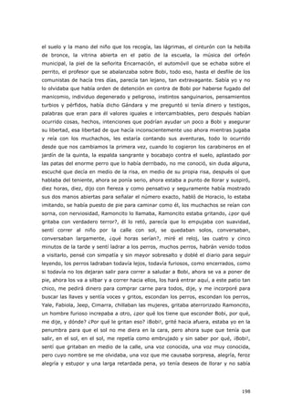 198
el suelo y la mano del niño que los recogía, las lágrimas, el cinturón con la hebilla
de bronce, la vitrina abierta en el patio de la escuela, la música del orfeón
municipal, la piel de la señorita Encarnación, el automóvil que se echaba sobre el
perrito, el profesor que se abalanzaba sobre Bobi, todo eso, hasta el desfile de los
comunistas de hacía tres días, parecía tan lejano, tan extravagante. Sabía yo y no
lo olvidaba que había orden de detención en contra de Bobi por haberse fugado del
manicomio, individuo degenerado y peligroso, instintos sanguinarios, pensamientos
turbios y pérfidos, había dicho Gándara y me preguntó si tenía dinero y testigos,
palabras que eran para él valores iguales e intercambiables, pero después habían
ocurrido cosas, hechos, intenciones que podrían ayudar un poco a Bobi y asegurar
su libertad, esa libertad de que hacía inconscientemente uso ahora mientras jugaba
y reía con los muchachos, les estaría contando sus aventuras, todo lo ocurrido
desde que nos cambiamos la primera vez, cuando lo cogieron los carabineros en el
jardín de la quinta, la espalda sangrante y bocabajo contra el suelo, aplastado por
las patas del enorme perro que lo había derribado, no me conoció, sin duda alguna,
escuché que decía en medio de la risa, en medio de su propia risa, después oí que
hablaba del teniente, ahora se ponía serio, ahora estaba a punto de llorar y suspiró,
diez horas, diez, dijo con fiereza y como pensativo y seguramente había mostrado
sus dos manos abiertas para señalar el número exacto, habló de Horacio, lo estaba
imitando, se había puesto de pie para caminar como él, los muchachos se reían con
sorna, con nerviosidad, Ramoncito lo llamaba, Ramoncito estaba gritando, ¿por qué
gritaba con verdadero terror?, él lo retó, parecía que lo empujaba con suavidad,
sentí correr al niño por la calle con sol, se quedaban solos, conversaban,
conversaban largamente, ¿qué horas serían?, miré el reloj, las cuatro y cinco
minutos de la tarde y sentí ladrar a los perros, muchos perros, habrán venido todos
a visitarlo, pensé con simpatía y sin mayor sobresalto y doblé el diario para seguir
leyendo, los perros ladraban todavía lejos, todavía furiosos, como encerrados, como
si todavía no los dejaran salir para correr a saludar a Bobi, ahora se va a poner de
pie, ahora los va a silbar y a correr hacia ellos, los hará entrar aquí, a este patio tan
chico, me pedirá dinero para comprar carne para todos, dije, y me incorporé para
buscar las llaves y sentía voces y gritos, escondan los perros, escondan los perros,
Yale, Fabiola, Jeep, Cimarra, chillaban las mujeres, gritaba aterrorizado Ramoncito,
un hombre furioso increpaba a otro, ¿por qué los tiene que esconder Bobi, por qué,
me dije, y dónde? ¿Por qué le gritan eso? ¡Bobi!, grité hacia afuera, estaba yo en la
penumbra para que el sol no me diera en la cara, pero ahora supe que tenía que
salir, en el sol, en el sol, me repetía como embrujado y sin saber por qué, ¡Bobi!,
sentí que gritaban en medio de la calle, una voz conocida, una voz muy conocida,
pero cuyo nombre se me olvidaba, una voz que me causaba sorpresa, alegría, feroz
alegría y estupor y una larga retardada pena, yo tenía deseos de llorar y no sabía
 