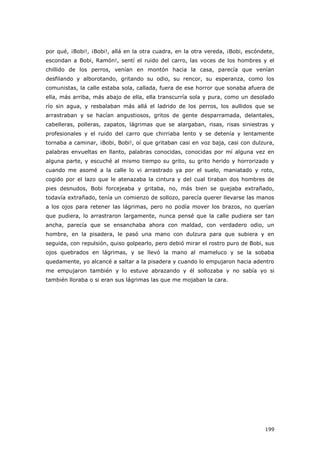 199
por qué, ¡Bobi!, ¡Bobi!, allá en la otra cuadra, en la otra vereda, ¡Bobi, escóndete,
escondan a Bobi, Ramón!, sentí el ruido del carro, las voces de los hombres y el
chillido de los perros, venían en montón hacia la casa, parecía que venían
desfilando y alborotando, gritando su odio, su rencor, su esperanza, como los
comunistas, la calle estaba sola, callada, fuera de ese horror que sonaba afuera de
ella, más arriba, más abajo de ella, ella transcurría sola y pura, como un desolado
río sin agua, y resbalaban más allá el ladrido de los perros, los aullidos que se
arrastraban y se hacían angustiosos, gritos de gente desparramada, delantales,
cabelleras, polleras, zapatos, lágrimas que se alargaban, risas, risas siniestras y
profesionales y el ruido del carro que chirriaba lento y se detenía y lentamente
tornaba a caminar, ¡Bobi, Bobi!, oí que gritaban casi en voz baja, casi con dulzura,
palabras envueltas en llanto, palabras conocidas, conocidas por mí alguna vez en
alguna parte, y escuché al mismo tiempo su grito, su grito herido y horrorizado y
cuando me asomé a la calle lo vi arrastrado ya por el suelo, maniatado y roto,
cogido por el lazo que le atenazaba la cintura y del cual tiraban dos hombres de
pies desnudos, Bobi forcejeaba y gritaba, no, más bien se quejaba extrañado,
todavía extrañado, tenía un comienzo de sollozo, parecía querer llevarse las manos
a los ojos para retener las lágrimas, pero no podía mover los brazos, no querían
que pudiera, lo arrastraron largamente, nunca pensé que la calle pudiera ser tan
ancha, parecía que se ensanchaba ahora con maldad, con verdadero odio, un
hombre, en la pisadera, le pasó una mano con dulzura para que subiera y en
seguida, con repulsión, quiso golpearlo, pero debió mirar el rostro puro de Bobi, sus
ojos quebrados en lágrimas, y se llevó la mano al mameluco y se la sobaba
quedamente, yo alcancé a saltar a la pisadera y cuando lo empujaron hacia adentro
me empujaron también y lo estuve abrazando y él sollozaba y no sabía yo si
también lloraba o si eran sus lágrimas las que me mojaban la cara.
 