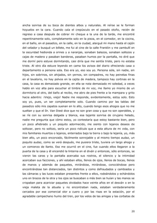 20
ancha sonrisa de su boca de dientes albos y naturales. Al reírse se le forman
hoyuelos en la cara. Cuando caía el crepúsculo en el pasado otoño, recién de
regreso a casa después de cobrar mi cheque a la una de la tarde, me encontré
repentinamente solo, completamente solo en la pieza, en el comedor, en la cocina,
en el baño, en el pasadizo, en la calle, en la ciudad, alargué mi mano hasta el cajón
del velador y busqué un billete, me fui al cine de la calle Franklin y me zambullí en
la oscuridad hedionda a orines y a naranjas, sonaban balazos, sonaban sollozos y
cajas de madera y pasaban banderas, pasaban humos por la pantalla, no diré que
me dormí pero estuve dormitando, casi diría que me sentía triste, pero no estaba
triste. Al otro día estuve leyendo en cama los avisos del diario ofreciendo casa o
departamento a persona sola. Eso era yo, eso soy yo. Persona sola, sin nadie, sin
hijos, sin sobrinos, sin ahijados, sin yernos, sin compadres, no hay peinetas finas
en el lavatorio, no hay polvos en la cajita de madera, tampoco hay cortinas en la
casa, la casa es demasiado grande, en ella se nota demasiado mi soledad, a veces
hablo en voz alta para escuchar el timbre de mi voz, me llamo yo mismo de un
dormitorio al otro, del baño al recibo, me abro de pies frente a la mampara y grito
hacia adentro: ¡Viejo, viejo! Nadie me responde, evidentemente, estoy solo. Esto
soy yo, pues, un ser completamente solo. Cuando camino por las tablas del
pasadizo sólo mis zapatos suenan en lo alto, cuando tengo esos ahogos que no me
sueltan y que el Dr. Van Diest dice que no son gran cosa y que no son operables, y
se ríe con su sonrisa delgada y blanca, esa tajante sonrisa de cirujano helado,
nadie me pregunta que cómo estoy, yo contestaría que estoy bastante bien, pero
un poco afiebrado y un poquito adormecido, me siento con lejanos deseos de
sollozar, pero no sollozo, sería un poco ridículo que a esta altura de mi vida, con
mis familiares muertos o lejanos, enterrados bajo la tierra o bajo la lejanía, yo, más
bien alto, un poco encorvado, fácilmente sonrojable y al mismo tiempo audaz, un
poquito audaz, como se verá después, me pusiera triste, tuviera un largo ahogo y
un comienzo de llanto. Eso me ocurrió en el cine, fue cuando ellos llegaron a la
puerta de la casa y él encendió la linterna en el diván y entonces, sólo entonces, se
vieron las caras y la pantalla acercaba sus rostros, el silencio y la intimidad
acercaban sus facciones, y ahí estaban ellos, llenos de ojos, llenos de bocas, llenos
de manos y además de paquetes, mirándose, mirándose, conociéndose pero
encontrándose tan distanciados, tan distintos y como defraudados y cambiados y
las cámaras y las luces estaban presentes frente a ellos, rodeándolos y echándolos
uno en brazos de la otra y los ojos se buscaban o más bien se huían y las manos se
crispaban para acariciar paquetes olvidados hace veinte años en el desván o en la
vieja maleta de la abuela y no encontraban nada, estaban verdaderamente
cercados por ese comercial olor a cuero y por las risas en la estación, por el
agradable campechano humo del tren, por los velos de las amigas y las corbatas de
 