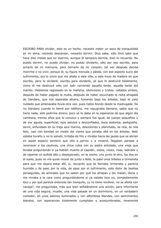 200
ESCRIBO PARA olvidar, esto es un hecho, necesito meter un poco de tranquilidad
en mi alma, necesito descansar, necesito dormir. Dios sabe, sólo Dios sabe que
hace diez meses que no duermo, aunque él tampoco dormía, bien lo recuerdo. No
puedo dormir, no puedo olvidar, no puedo olvidarlo, sólo por eso escribo, para
echarlo de mi memoria, para borrarlo de mi corazón, tal vez después decida
morirme o no vivir, porque él, su figura menuda y pálida, con ese aspecto sucio del
sufrimiento, era lo único que me ataba a esta silla, a este trozo de madera en que
escribo, pero lo olvidaré, escribo para olvidarlo, sé que lo destruiré totalmente,
como él me destruyó sólo con salir corriendo aquella tarde, aquella tarde del
martes. Habíamos regresado en la mañana, silenciosos y tristes, callados ambos,
después de haber pagado la multa, después de haber escuchado la risita ahogada
de Gándara, que nos esperaba afuera, fumando bajo los árboles, bajo el cielo
nublado que amenazaba lluvia otra vez, pues había llovido desde la madrugada. Se
rio Gándara cuando lo llamé por teléfono, me repugnaba llamarlo, sabía que no
haría nada, sólo pedirme dinero, pero se lo daba en la esperanza de que algún día
cambiara, treinta años que lo conozco y siempre fue igual, de cuerpo pequeñito y
de voz aguda, superficial, ojos astutos y desconfiados, boca sedienta, pedigüeña,
servil, enfundado en su traje azul marino, descolorido y planchado, se reía, se reía
feliz, casi con bondad en medio del viento que sonaba allá en los árboles. Bobi
estaba huraño y no lo saludó, tiritaba de frío y miraba hacia las jaulas que se abrían
en aquel espacio sombrío que olía a perros y a miseria, llegaban parejas a
reconocer a los cautivos, una chica rubia con su padre enlutado, una vieja que
lloraba preguntando si ya habían muerto al Capitán, voces, voces, risas, ladridos y
de repente un aullido alto y desesperado; en la noche, uno junto al otro, los dos en
el suelo, pues no me quise mover de junto a Bobi, le pasé unos billetes a Urmeneta
para que me dejara estar allí, sí, recuerdo que se llamaba Urmeneta y parecía
humilde y de paso por la vida, de paso por el sufrimiento, este dolor de bestias
perseguidas, de animales que no saben por qué los atrapan y los matan, decía y
me miraba a la cara como preguntándome si ya estaba loco yo, completamente
loco y por qué parecía entonces tan tranquilo, ¿y no tiene revólver, no se afeita con
navaja?, me preguntaba, más que bien señalándome una acción, para informarse
de una vida segura, muelle, una vida pasada en un dormitorio, en un verdadero
comedor, en unos salones iluminados y con alfombras blandas, con sentimientos
blandos, con esperanzas totalmente cumplidas y acostumbradas, levemente
 