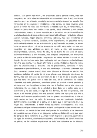 201
sedosas. ¿Los perros nos miran?, me preguntaba Bobi y parecía sereno, más bien
resignado y en cierto modo sorprendido de encontrarse no tanto él ahí, sino de que
estuviera yo, y en el suelo, enjaulado, como un verdadero perro, se sonreía. Nos
mirábamos en la oscuridad y mirábamos a los perros, no había muchos, unos
quince o veinte, no había sido muy buena la redada aquel día, el viento malea, el
tiempo se pone malo para matar a los perros, decía Urmeneta y nos miraba
chicoteando su huasca, el verano es mejor, en el verano no para el humo ahí arriba
y señalaba hacia los árboles, entonces es insoportable el hedor y el bullicio, ellos se
vuelven furiosos, llegan algunos enfermos, rabiosos, hay que inyectarlos en
seguida, se quedan quietitos, clavados, como sorprendidos, los pequeños lloran,
lloran verdaderamente, no se acostumbran, y aquí también se pelean, se echan
unos en pos de otros y si no los separamos ya están sangrando y es que son
inocentes, ahí está yéndose un perro en humo y ellos acá quedándose
ensangrentados, furiosos, llenos de odio, no es buena la vida para el pobre,
suspiraba Urmeneta, y ellos lo saben, pero tampoco comprenden, son muy pocos
los que se echan ahí en las patas, resignados a su suerte, verá en la noche, no los
dejarán dormir, hay que estar loco, realmente loco para hacerlo, en las baldosas,
hará frío esta noche, va a llover, ahí viene el viento. Mirábamos hacia la noche,
pero no alcanzábamos a divisarla, sólo la presentíamos, compacta y libre,
traspasada de presentimientos, al otro lado de las rejas. Es curioso Urmeneta, dijo
Bobi, pensativo, parece bueno, debe saber historias e historias de perros. Nos
quedamos callados, él cogido de mi brazo ahora, pero despierto, sin deseos de
dormir, más bien con ganas de conversar, no de él ni de mí, de la extraña suerte
que nos tenía ahí juntos uno al lado del otro, en el crematorio. Es casado
Urmeneta, dijo Bobi, pensativo, sonriendo quedo; yo le miré la cara, pequeña y
apretada, esa cara hundida en la desgracia y en la fatalidad que se alza como una
melancólica flor en medio de la soledad y dice: Esto es el dolor, esto es el
sufrimiento y no otra cosa, no algo de más terrible, de más insoportable, está
hecho a mi medida, parecía que me esperaba como una ropa para que me la
pusiera; tenía Bobi en aquel momento una voz grave y acompasada en la cual no
había rastros de furor, de odio, de amargura, una voz canalizada, instalada,
definitivamente encarnada en el dolor, en el dolor que le correspondía. Sí, y su
mujer está embarazada, le faltan horas solamente. Recordábamos eso, esas
palabras dichas por Urmeneta mientras el carro corría por la ciudad envuelta en sol
y en bullicio, en medio de las luces apaciguadas del crepúsculo y los paseantes
apresurados que van al cine y los paseantes lentos que bajan del cerro, que salen
del parque o de la pastelería, él y Armijo venían de pie en la pisadera, agarrados a
las rejas, sin mirarnos, sin mirar hacia adentro, prescindiendo del ladrido furioso de
los perros, de las miradas angustiadas de Bobi, que sollozaba en mi hombro,
 