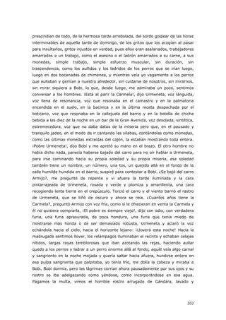 202
prescindían de todo, de la hermosa tarde arrebolada, del sordo golpear de las horas
interminables de aquella tarde de domingo, de los gritos que los acogían al pasar
para insultarlos, gritos injustos en verdad, pues ellos eran asalariados, trabajadores
amarrados a un trabajo, como el asesino o el ladrón amarrados a su carne, a sus
monedas, simple trabajo, simple esfuerzo muscular, sin duración, sin
trascendencia, como los aullidos y los ladridos de los perros que se irían luego,
luego en dos bocanadas de chimenea, y mientras veía yo vagamente a los perros
que aullaban y gemían a nuestro alrededor, sin cuidarse de nosotros, sin mirarnos,
sin mirar siquiera a Bobi, lo que, desde luego, me admiraba un poco, sentimos
conversar a los hombres. ¡Está al parir la Carmela!, dijo Urmeneta, voz lánguida,
voz llena de resonancia, voz que resonaba en el camastro y en la palmatoria
encendida en el suelo, en la bacinica y en la última receta despachada por el
boticario, voz que resonaba en la callejuela del barrio y en la botella de chicha
bebida a las diez de la noche en un bar de la Gran Avenida, voz desolada, sintética,
estremecedora, voz que no daba datos de la miseria pero que, en el pausado y
tranquilo jadeo, en el modo de ir cantando las sílabas, contándolas como monedas,
como las últimas monedas extraídas del cajón, la estaban mostrando toda entera.
¡Pobre Urmeneta!, dijo Bobi y me apretó su mano en el brazo. El otro hombre no
había dicho nada, parecía haberse bajado del carro para no oír hablar a Urmeneta,
para irse caminando hacia su propia soledad y su propia miseria, esa soledad
también tiene un nombre, un número, una tos, un quejido allá en el fondo de la
calle humilde hundida en el barrio, suspiré para contestar a Bobi. ¿Se bajó del carro
Armijo?, me pregunté de repente y vi afuera la tarde iluminada y la cara
pintarrajeada de Urmeneta, rosada y verde y plomiza y amarillenta, una cara
recogiendo lenta tierra en el crepúsculo. Torció el carro y el viento barrió el rastro
de Urmeneta, que se tiñó de oscuro y ahora se reía. ¿Cuántos años tiene la
Carmela?, preguntó Armijo con voz fría, como si le ofrecieran en venta la Carmela y
él no quisiera comprarla, ¡El pobre es siempre viejo!, dijo con odio, con verdadera
furia, una furia apresurada, de poca hondura, una furia que tenía miedo de
mostrarse más honda o de ser demasiado robusta, Urmeneta y aclaró la voz
echándola hacia el cielo, hacia el horizonte lejano: ¡Lloverá esta noche! Hacia la
madrugada sentimos llover, los relámpagos iluminaban el recinto y echaban celajes
nítidos, largas rayas temblorosas que iban azotando las rejas, haciendo aullar
quedo a los perros y ladrar a un perro enorme allá al fondo; aquél veía algo carnal
y sangriento en la noche mojada y quería saltar hacia afuera, hundirse entero en
esa pulpa sangrienta que palpitaba, yo tenía frío, me dolía la cabeza y miraba a
Bobi, Bobi dormía, pero las lágrimas corrían ahora pausadamente por sus ojos y su
rostro se iba adelgazando como yéndose, como incorporándose en esa agua.
Pagamos la multa, vimos el horrible rostro arrugado de Gándara, lavado y
 