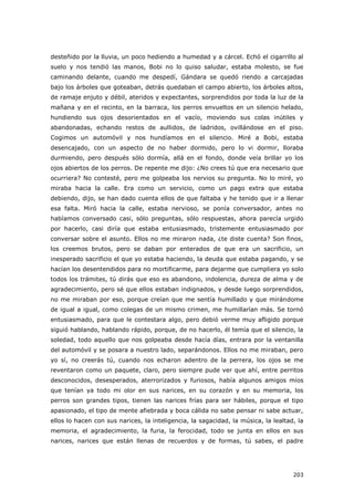 203
desteñido por la lluvia, un poco hediendo a humedad y a cárcel. Echó el cigarrillo al
suelo y nos tendió las manos, Bobi no lo quiso saludar, estaba molesto, se fue
caminando delante, cuando me despedí, Gándara se quedó riendo a carcajadas
bajo los árboles que goteaban, detrás quedaban el campo abierto, los árboles altos,
de ramaje enjuto y débil, ateridos y expectantes, sorprendidos por toda la luz de la
mañana y en el recinto, en la barraca, los perros envueltos en un silencio helado,
hundiendo sus ojos desorientados en el vacío, moviendo sus colas inútiles y
abandonadas, echando restos de aullidos, de ladridos, ovillándose en el piso.
Cogimos un automóvil y nos hundíamos en el silencio. Miré a Bobi, estaba
desencajado, con un aspecto de no haber dormido, pero lo vi dormir, lloraba
durmiendo, pero después sólo dormía, allá en el fondo, donde veía brillar yo los
ojos abiertos de los perros. De repente me dijo: ¿No crees tú que era necesario que
ocurriera? No contesté, pero me golpeaba los nervios su pregunta. No lo miré, yo
miraba hacia la calle. Era como un servicio, como un pago extra que estaba
debiendo, dijo, se han dado cuenta ellos de que faltaba y he tenido que ir a llenar
esa falta. Miró hacia la calle, estaba nervioso, se ponía conversador, antes no
habíamos conversado casi, sólo preguntas, sólo respuestas, ahora parecía urgido
por hacerlo, casi diría que estaba entusiasmado, tristemente entusiasmado por
conversar sobre el asunto. Ellos no me miraron nada, ¿te diste cuenta? Son finos,
los creemos brutos, pero se daban por enterados de que era un sacrificio, un
inesperado sacrificio el que yo estaba haciendo, la deuda que estaba pagando, y se
hacían los desentendidos para no mortificarme, para dejarme que cumpliera yo solo
todos los trámites, tú dirás que eso es abandono, indolencia, dureza de alma y de
agradecimiento, pero sé que ellos estaban indignados, y desde luego sorprendidos,
no me miraban por eso, porque creían que me sentía humillado y que mirándome
de igual a igual, como colegas de un mismo crimen, me humillarían más. Se tornó
entusiasmado, para que le contestara algo, pero debió verme muy afligido porque
siguió hablando, hablando rápido, porque, de no hacerlo, él temía que el silencio, la
soledad, todo aquello que nos golpeaba desde hacía días, entrara por la ventanilla
del automóvil y se posara a nuestro lado, separándonos. Ellos no me miraban, pero
yo sí, no creerás tú, cuando nos echaron adentro de la perrera, los ojos se me
reventaron como un paquete, claro, pero siempre pude ver que ahí, entre perritos
desconocidos, desesperados, aterrorizados y furiosos, había algunos amigos míos
que tenían ya todo mi olor en sus narices, en su corazón y en su memoria, los
perros son grandes tipos, tienen las narices frías para ser hábiles, porque el tipo
apasionado, el tipo de mente afiebrada y boca cálida no sabe pensar ni sabe actuar,
ellos lo hacen con sus narices, la inteligencia, la sagacidad, la música, la lealtad, la
memoria, el agradecimiento, la furia, la ferocidad, todo se junta en ellos en sus
narices, narices que están llenas de recuerdos y de formas, tú sabes, el padre
 