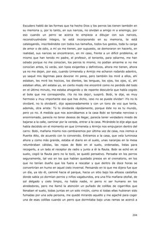 204
Escudero habló de las formas que ha hecho Dios y los perros las tienen también en
su memoria y, por lo tanto, en sus narices, no olvidan a amigo ni a enemigo, por
eso cuando un perro se acerca te empieza a dibujar con sus narices,
reconstruyéndote íntegro, te está incorporando en su memoria, te está
catalogando, inscribiéndote con todos tus tamaños, todos tus gestos, toda tu carga
de amor o de odio, a mí ya me tienen, por supuesto, se demoraron en hacerlo, en
realidad, sus narices se encontraron, en mi caso, frente a un difícil problema, el
mismo que han tenido mi padre, el profesor, el teniente, para odiarme, me han
odiado porque no me conocían, los perros lo mismo, no podían amarme si no me
conocían antes, tú verás, son tipos exigentes y definitivos, ahora me tienen, ahora
ya no me dejan, por eso, cuando Urmeneta y Armijo me echaron rodando adentro,
yo saqué mis lágrimas para devorar mi pena, pero también los miré a ellos, ahí
estaban, les miré los hocicos, los dientes, las lenguas, los ojos, los ojos, sí, ahí
estaban ellos, ahí estaba yo, en cierto modo me encontré como no perdido del todo
en el último minuto, me estaba ahogando y de repente descubría que había cogido
el bote que me correspondía. ¡Ya no los dejo!, suspiró. Bobi, le dije, es muy
hermoso y muy importante eso que has dicho, ¡eso no se puede olvidar! ¡Yo no lo
olvidaré, no lo olvidaré!, dijo apasionadamente y con un tono de voz que tenía,
además, otra arista: Tú lo olvidarás rápidamente, porque éste no es tu mundo,
pero yo no. A medida que nos acercábamos a la casa Bobi se tornaba nervioso y
ensimismado, parecía no tener deseos de llegar, parecía tener verdadero miedo de
bajarse a la calle, caminar por la vereda, entrar a la casa. Mirándolo le dije algo que
había decidido en el momento en que Urmeneta y Armijo nos empujaron dentro del
carro: Bobi, mañana mismo nos cambiaremos por última vez de casa, nos iremos a
Puente Alto, de acuerdo con lo convenido. Entramos a la casa, que veía luminosa
ahora y como más grande, estaba el diario en el suelo, unas naranjas en la mesa
relumbraban cálidas, las ropas de Bobi en el suelo, ordenadas, listas para
recogerlo, a un lado el receptor de radio y junto a él la flauta. Bobi se echó en el
suelo, cogió la flauta pero no la tocó, se quedó pensativo. Pensaba en los perros
seguramente, tal vez en los que habían quedado presos en el crematorio, en los
que no tenían dueño que los fuera a rescatar y que dentro de doce horas se
convertirían en humo en aquel cielo invernal. Pensando en lo que me dijera fue que
un día, ya ido él, caminé hacia el parque, hacia un sitio bajo los añosos castaños
donde sabía yo dormían perros y niños vagabundos, era una fría mañana otoñal, de
sol delgado y cielo limpio, no había nadie, ni perro ni ser humano en los
alrededores, pero me llamó la atención un puñado de colillas de cigarrillos que
llenaban el suelo, todas juntas en un solo rincón, como sí todas ellas hubieran sido
fumadas por una sola persona, me quedé mirando aquello y me agaché para coger
una de esas colillas cuando un perro que dormitaba bajo unas ramas se acercó a
 