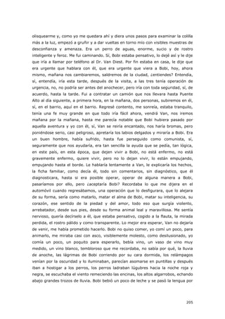 205
olisquearme y, como yo me quedara ahí y diera unos pasos para examinar la colilla
más a la luz, empezó a gruñir y a dar vueltas en torno mío con visibles muestras de
desconfianza y amenaza. Era un perro de aguas, enorme, sucio y de rostro
inteligente y feroz. Me fui caminando. Sí, Bobi estaba pensativo, lo dejé así y le dije
que iría a llamar por teléfono al Dr. Van Diest. Por fin estaba en casa, le dije que
era urgente que hablara con él, que era urgente que viera a Bobi, hoy, ahora
mismo, mañana nos cambiaremos, saldremos de la ciudad, ¿entiendes? Entendía,
sí, entendía, iría esta tarde, después de la visita, a las tres tenía operación de
urgencia, no, no podría ser antes del anochecer, pero iría con toda seguridad, sí, de
acuerdo, hasta la tarde. Fui a contratar un camión que nos llevara hasta Puente
Alto al día siguiente, a primera hora, en la mañana, dos personas, subiremos en él,
sí, en el barrio, aquí en el barrio. Regresé contento, me sonreía, estaba tranquilo,
tenía una fe muy grande en que todo iría fácil ahora, vendrá Van, nos iremos
mañana por la mañana, hasta me parecía notable que Bobi hubiera pasado por
aquella aventura y yo con él, sí, Van se reiría encantado, nos haría bromas, pero
poniéndose serio, casi peligroso, apretaría los labios delgados y miraría a Bobi. Era
un buen hombre, había sufrido, hasta fue perseguido como comunista, sí,
seguramente que nos ayudaría, era tan sencilla la ayuda que se pedía, tan lógica,
en este país, en esta época, que dejen vivir a Bobi, no está enfermo, no está
gravemente enfermo, quiere vivir, pero no lo dejan vivir, lo están empujando,
empujando hasta el borde. Le hablaría lentamente a Van, le explicaría los hechos,
la ficha familiar, como decía él, todo sin comentarios, sin diagnóstico, que él
diagnosticara, hasta si era posible operar, operar de alguna manera a Bobi,
pasaríamos por ello, pero ¿aceptaría Bobi? Recordaba lo que me dijera en el
automóvil cuando regresábamos, una operación que lo desfigurara, que lo alejara
de su forma, sería como matarlo, matar el alma de Bobi, matar su inteligencia, su
corazón, ese sentido de la piedad y del amor, todo eso que surgía violento,
arrebatador, desde sus pies, desde su forma animal leal y maravillosa. Me sentía
nervioso, quería decírselo a él, que estaba pensativo, cogido a la flauta, la mirada
perdida, el rostro pálido y como transparente. Lo mejor era esperar, Van no dejaría
de venir, me había prometido hacerlo. Bobi no quiso comer, yo comí un poco, para
animarlo, me miraba casi con asco, visiblemente molesto, como desilusionado, yo
comía un poco, un poquito para esperarlo, bebía vino, un vaso de vino muy
medido, un vino blanco, tembloroso que me recordaba, no sabía por qué, la lluvia
de anoche, las lágrimas de Bobi corriendo por su cara dormida, los relámpagos
venían por la oscuridad y lo iluminaban, parecían asomarse en puntillas y después
iban a hostigar a los perros, los perros ladraban lúgubres hacia la noche roja y
negra, se escuchaba el viento remeciendo las encinas, los altos algarrobos, echando
abajo grandes trozos de lluvia. Bobi bebió un poco de leche y se pasó la lengua por
 