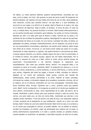 206
los labios, su rostro pareció soltarse, pasaron pensamientos, recuerdos por sus
ojos, miró mi plato, me miró. ¿No quieres un poco de carne cruda? Mi pregunta me
pareció bárbara, de repente creí que había otro tono de voz en ella, otras palabras,
otra intención, ¿Crees que vendrán ahora?, me dijo Bobi y vi que temblaba, se
acurrucó en sus ropas y se afirmó en la pared, dejó la flauta en el suelo y los ojos
se le llenaron de lágrimas. Dejé el plato, el tenedor, el trozo de pan; el vaso de
vino, a medias lleno, me pareció burlesco e hiriente. Bobi lloraba silenciosamente y
yo me sentía extraño para consolarlo, para hablarle, me sentía yo mismo incómodo,
deseoso de salir a la calle para que él llorara a solas. Caminé por la pieza y fui
quitando de las murallas los pequeños cuadros, descolgando la ropa de las perchas,
amontonando los libros en el suelo, fui a la cocina y sonaban las ollas, la tetera, se
golpeaban los platos, sonaban melancólicamente, los fui dejando uno junto al otro
en una sorprendente inmovilidad y abandono, los sentía sonar todavía, ojalá venga
Van antes de la noche, murmuré, sí, era bueno tener todas las cosas en el suelo,
mostrando el viaje repentino y urgente, eso podría llevarlo a conmoverse por Bobi,
a buscar alguna solución a su drama, estaba seguro de que si Van lo examinaba, si
lo miraba al menos, nos podría ayudar, alguna vez me había reprochado: Por lo
demás, ni siquiera he visto yo a Bobi. Ahora lo vería, ahora tendría tiempo de
examinarlo minuciosamente y de decirme después la esperanza que
necesitábamos. ¿No crees que vendrán ahora, ahora?, me preguntó Bobi, y se
incorporó un poco en el suelo, ¿Quiénes, Bobi?, le pregunté con dulzura y vi en mi
mente a varios carabineros, a varios doctores, a varios enfermeros, a varios carros
que venían, colgando del suelo las sogas, a buscar a Bobi, entraban en silencio,
dejaban en un rincón las carabinas, todas juntas, encima del mantel los
estetoscopios, todos juntos, demasiado a la orilla, rodarán al suelo, pensaba,
chirriando las ruedas y Urmeneta colgado de la pisadera, buscando a Armijo, ahí en
la neblina, ahí en el silencio, diciéndole con voz muy acongojada: ¡Veintitrés años,
tenía veintitrés años, Armijo! ¿Quiénes van a venir, quiénes crees que podrán
venir, Bobi?, torné a preguntar y mi pregunta se azotó en el viento que soplaba con
furia afuera, envolviendo la casa, como apartándola de la calle, del barrio, de la
ciudad, llevándola a pleno campo para que pudieran atracar a ella los carros, dos
carros, uno para cada uno, se reía con sorna Bobi, mostrando sus piernas y mis
zapatos recién lustrados. Y tuve de pronto una idea de loco, una respuesta ingenua
y triste, producto de la desolación en que estábamos: ¿Quién va a venir con este
tiempo, Bobi? ¡Antes de una hora estará lloviendo! Bobi tornó la cara a la ventana y
vio el viento que empujaba la cortina, se quedó callado, me vio doblar el colchón,
enrollar las frazadas y la colcha, coger las almohadas que rodaron por el suelo, lo
sentía estremecerse suavemente a mi lado y cuando sonaba un autobús afuera,
cuando pasaba un automóvil, se alertaba y caminaba inquieto, se echó en el suelo,
 