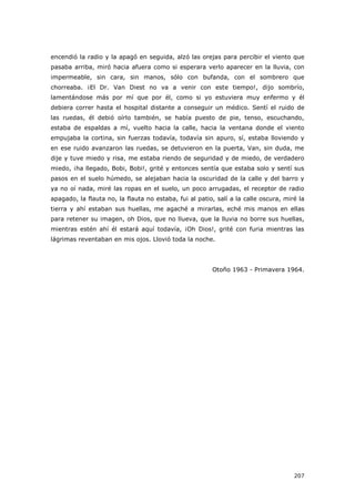 207
encendió la radio y la apagó en seguida, alzó las orejas para percibir el viento que
pasaba arriba, miró hacia afuera como si esperara verlo aparecer en la lluvia, con
impermeable, sin cara, sin manos, sólo con bufanda, con el sombrero que
chorreaba. ¡El Dr. Van Diest no va a venir con este tiempo!, dijo sombrío,
lamentándose más por mí que por él, como si yo estuviera muy enfermo y él
debiera correr hasta el hospital distante a conseguir un médico. Sentí el ruido de
las ruedas, él debió oírlo también, se había puesto de pie, tenso, escuchando,
estaba de espaldas a mí, vuelto hacia la calle, hacia la ventana donde el viento
empujaba la cortina, sin fuerzas todavía, todavía sin apuro, sí, estaba lloviendo y
en ese ruido avanzaron las ruedas, se detuvieron en la puerta, Van, sin duda, me
dije y tuve miedo y risa, me estaba riendo de seguridad y de miedo, de verdadero
miedo, ¡ha llegado, Bobi, Bobi!, grité y entonces sentía que estaba solo y sentí sus
pasos en el suelo húmedo, se alejaban hacia la oscuridad de la calle y del barro y
ya no oí nada, miré las ropas en el suelo, un poco arrugadas, el receptor de radio
apagado, la flauta no, la flauta no estaba, fui al patio, salí a la calle oscura, miré la
tierra y ahí estaban sus huellas, me agaché a mirarlas, eché mis manos en ellas
para retener su imagen, oh Dios, que no llueva, que la lluvia no borre sus huellas,
mientras estén ahí él estará aquí todavía, ¡Oh Dios!, grité con furia mientras las
lágrimas reventaban en mis ojos. Llovió toda la noche.
Otoño 1963 - Primavera 1964.
 