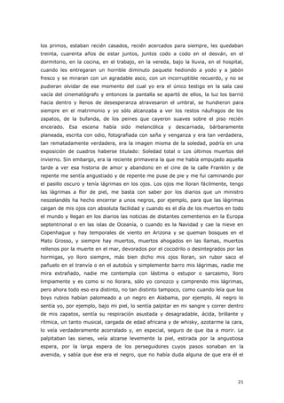 21
los primos, estaban recién casados, recién acercados para siempre, les quedaban
treinta, cuarenta años de estar juntos, juntos codo a codo en el desván, en el
dormitorio, en la cocina, en el trabajo, en la vereda, bajo la lluvia, en el hospital,
cuando les entregaran un horrible diminuto paquete hediondo a yodo y a jabón
fresco y se miraran con un agradable asco, con un incorruptible recuerdo, y no se
pudieran olvidar de ese momento del cual yo era el único testigo en la sala casi
vacía del cinematógrafo y entonces la pantalla se apartó de ellos, la luz los barrió
hacia dentro y llenos de desesperanza atravesaron el umbral, se hundieron para
siempre en el matrimonio y yo sólo alcanzaba a ver los restos náufragos de los
zapatos, de la bufanda, de los peines que cayeron suaves sobre el piso recién
encerado. Esa escena había sido melancólica y descarnada, bárbaramente
planeada, escrita con odio, fotografiada con saña y venganza y era tan verdadera,
tan rematadamente verdadera, era la imagen misma de la soledad, podría en una
exposición de cuadros haberse titulado: Soledad total o Los últimos muertos del
invierno. Sin embargo, era la reciente primavera la que me había empujado aquella
tarde a ver esa historia de amor y abandono en el cine de la calle Franklin y de
repente me sentía angustiado y de repente me puse de pie y me fui caminando por
el pasillo oscuro y tenía lágrimas en los ojos. Los ojos me lloran fácilmente, tengo
las lágrimas a flor de piel, me basta con saber por los diarios que un ministro
neozelandés ha hecho encerrar a unos negros, por ejemplo, para que las lágrimas
caigan de mis ojos con absoluta facilidad y cuando es el día de los muertos en todo
el mundo y llegan en los diarios las noticias de distantes cementerios en la Europa
septentrional o en las islas de Oceanía, o cuando es la Navidad y cae la nieve en
Copenhague y hay temporales de viento en Arizona y se queman bosques en el
Mato Grosso, y siempre hay muertos, muertos ahogados en las llamas, muertos
rellenos por la muerte en el mar, devorados por el cocodrilo o desintegrados por las
hormigas, yo lloro siempre, más bien dicho mis ojos lloran, sin rubor saco el
pañuelo en el tranvía o en el autobús y simplemente barro mis lágrimas, nadie me
mira extrañado, nadie me contempla con lástima o estupor o sarcasmo, lloro
limpiamente y es como si no llorara, sólo yo conozco y comprendo mis lágrimas,
pero ahora todo eso era distinto, no tan distinto tampoco, como cuando leía que los
boys rubios habían palomeado a un negro en Alabama, por ejemplo. Al negro lo
sentía yo, por ejemplo, bajo mi piel, lo sentía palpitar en mi sangre y correr dentro
de mis zapatos, sentía su respiración asustada y desagradable, ácida, brillante y
rítmica, un tanto musical, cargada de edad africana y de whisky, azotarme la cara,
lo veía verdaderamente acorralado y, en especial, seguro de que iba a morir. Le
palpitaban las sienes, veía alzarse levemente la piel, estirada por la angustiosa
espera, por la larga espera de los perseguidores cuyos pasos sonaban en la
avenida, y sabía que ése era el negro, que no había duda alguna de que era él el
 
