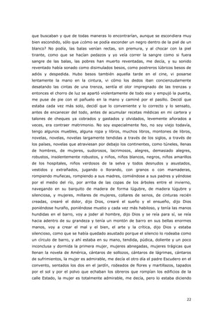 22
que buscaban y que de todas maneras lo encontrarían, aunque se escondiera muy
bien escondido, sólo que ¿cómo se podía esconder un negro dentro de la piel de un
blanco? No podía, las balas venían rectas, sin premura, y al chocar con la piel
tirante, como que se hacían pedazos y yo veía correr la sangre como si fuera
sangre de las balas, las pobres han muerto reventadas, me decía, y su sonido
reventado había sonado como disimulados besos, como postreros lúbricos besos de
adiós y despedida. Hubo besos también aquella tarde en el cine, vi posarse
lentamente la mano en la cintura, vi cómo los dedos iban concienzudamente
desatando las cintas de una trenza, sentía el olor impregnado de las trenzas y
entonces el chorro de luz se apartó violentamente de todo eso y empujó la puerta,
me puse de pie con el pañuelo en la mano y caminé por el pasillo. Decidí que
estaba cada vez más solo, decidí que lo conveniente y lo correcto y lo sensato,
antes de encanecer del todo, antes de acumular recetas médicas en mi cartera y
talones de cheques ya cobrados y gastados y olvidados, levemente añorados a
veces, era contraer matrimonio. No soy especialmente feo, no soy viejo todavía,
tengo algunos muebles, alguna ropa y libros, muchos libros, montones de libros,
novelas, novelas, novelas largamente tendidas a través de los siglos, a través de
los países, novelas que atraviesan por debajo los continentes, como túneles, llenas
de hombres, de mujeres, sudorosos, lacrimosos, alegres, demasiado alegres,
robustos, insolentemente robustos, y niños, niños blancos, negros, niños amarillos
de los hospitales, niños verdosos de la selva y todos desnudos y asustados,
vestidos y extrañados, jugando o llorando, con granos o con mamaderas,
rompiendo muñecas, rompiendo a sus madres, comiéndose a sus padres y yéndose
por el medio del río, por arriba de las copas de los árboles entre el invierno,
navegando en su barquito de madera de forma lúgubre, de madera lúgubre y
silenciosa, y mujeres, millares de mujeres, collares de senos, de cinturas recién
creadas, crearé el dolor, dijo Dios, crearé el sueño y el ensueño, dijo Dios
poniéndose huraño, poniéndose mustio y cada vez más habiloso, y tenía las manos
hundidas en el barro, voy a joder al hombre, dijo Dios y se reía para sí, se reía
hacia adentro de su grandeza y tenía un montón de barro en sus bellas enormes
manos, voy a crear el mal y el bien, el arte y la crítica, dijo Dios y estaba
silencioso, como que se había quedado asustado porque el silencio lo rodeaba como
un círculo de barro, y ahí estaba en su mano, tendida, púdica, doliente y un poco
inconclusa y dormida la primera mujer, mujeres abnegadas, mujeres trágicas que
llenan la novela de América, cántaros de sollozos, cántaros de lágrimas, cántaros
de sufrimientos, la mujer es admirable, me decía el otro día el padre Escudero en el
convento, sentados los dos en el jardín, rodeados de flores y martillazos, tapados
por el sol y por el polvo que echaban los obreros que rompían los edificios de la
calle Estado, la mujer es totalmente admirable, me decía, pero lo estaba diciendo
 