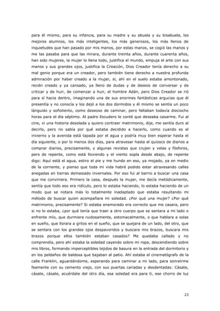 23
para él mismo, para su infancia, para su madre y su abuela y su bisabuela, los
mejores alumnos, los más inteligentes, los más generosos, los más llenos de
inquietudes que han pasado por mis manos, por estas manos, se cogió las manos y
me las pasaba para que las mirara, durante treinta años, durante cuarenta años,
han sido mujeres, la mujer lo llena todo, justifica el mundo, empuja el arte con sus
manos y sus grandes ojos, justifica la Creación, Dios Creador tenía derecho a su
mal genio porque era un creador, pero también tiene derecho a nuestra profunda
admiración por haber creado a la mujer, sí, ahí en el suelo estaba amontonado,
recién creado y ya cansado, ya lleno de dudas y de deseos de conversar y de
criticar y de huir, de comenzar a huir, el hombre Adán, pero Dios Creador se rió
para sí hacia dentro, imaginando una de sus enormes fantásticas argucias que él
presentía y no conocía y los dejó a los dos dormidos y él mismo se sentía un poco
lánguido y soñoliento, como deseoso de caminar, pero faltaban todavía dieciocho
horas para el día séptimo. Al padre Escudero le conté que deseaba casarme. Fui al
cine, vi una historia desolada y quiero contraer matrimonio, dije, me sentía duro al
decirlo, pero no sabía por qué estaba decidido a hacerlo, como cuando es el
invierno y la avenida está tapada por el agua y podría muy bien esperar hasta el
día siguiente, o por lo menos dos días, para atravesar hasta el quiosco de diarios a
comprar diarios, precisamente, y algunas revistas que crujen y velas y fósforos,
pero de repente, como está lloviendo y el viento sopla desde abajo, de repente
digo: Aquí está el agua, estiro el pie y me hundo en eso, ya mojado, ya en medio
de la corriente, y pienso que toda mi vida habré podido estar atravesando calles
anegadas en tierras demasiado invernales. Por eso fui al barrio a buscar una casa
que me conviniera. Primero la casa, después la mujer, me decía metódicamente,
sentía que todo eso era ridículo, pero lo estaba haciendo, lo estaba haciendo de un
modo que se notara más lo totalmente inadaptado que estaba resultando mi
método de buscar quien acompañara mi soledad. ¿Por qué una mujer? ¿Por qué
matrimonio, precisamente? Si estaba enamorado era correcto que me casara, pero
si no lo estaba, ¿por qué tenía que traer a otro cuerpo que se sentara a mi lado o
enfrente mío, que durmiera ruidosamente, estomacalmente, o que hablara a solas
en sueño, que llorara a gritos en el sueño, que se quejara de un lado, del otro, que
se sentara con los grandes ojos despavoridos y buscara mis brazos, buscara mis
brazos porque ellos también estaban casados? Me quedaba callado y no
comprendía, pero ahí estaba la soledad cayendo sobre mi ropa, descendiendo sobre
mis libros, formando imperceptibles tejidos de basura en la entrada del dormitorio y
en los peldaños de baldosa que bajaban al patio. Ahí estaba el cinematógrafo de la
calle Franklin, aguardándome, esperando para caminar a mi lado, para sonreírme
feamente con su cemento viejo, con sus puertas cariadas y desdentadas: Cásate,
cásate, cásate, acuérdate del otro día, esa soledad era para ti, ese chorro de luz
 