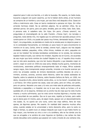 24
espectral para ti sólo era barrido, a ti sólo te buscaba. Me casaría, no había duda,
buscaría a alguien con quien casarme, ya me lo habían dicho antes, el ser humano
se compone de un hombre y una mujer, por eso Dios creó después a Eva. Casas sin
niños a matrimonio solo. Casa en barrio residencial a persona sin hijos. Sin niños
arriendo hermoso chalet. No se admiten pájaros. No se admiten niños. No se
admiten perros. Sin perro, pero con patio. Amable, pero sin niños. Solo. Solo. Solo.
A persona sola. A caballero solo. Sin hijos. Sin perro. ¿Tienes canario?, me
preguntaba el cinematógrafo de la calle Franklin. ¿Tienes hijo?, me tornaba a
preguntar, tosía detrás mío, me rogaba que no caminara tan apurado porque a él lo
construyeron en 1918 y no puede dar pasos muy firmes, demasiado largos. ¿Tienes
hijos?, me preguntaba, se plantaba en medio de la vereda para no dejarme pasar si
no le contestaba francamente, se inclinaba un poco hacia mí para encontrarme la
mentira en la cara, Carlos, dime la verdad, ¿tienes hijo?, ¿alguna vez has dejado
olvidados maletas, paquetes, niños, niños chicos, maletas sin abrir, paquetes sin
uso en los hoteles? Se tornaba bondadoso sentándose en la vereda, las ventanas
bajaban hasta el suelo, sus vidrios me miraban. Aquella vez en Curicó, ¿te acuerdas
de esa mujer que tenía nombre de ciudad? Bajaba la voz. ¿Y aquella chica mustia
que se reía para asustarse, que era tan buena dibujante y que deseaba viajar en
avión?, viajar en avión en 1930 era cosa seria, faltaba mucha guerra, montones de
revoluciones, asesinatos políticos ensangrentando todo el mapa, África sudando
sangre negra, Asia transpirando sangre amarilla, miranda a la muerte avanzar por
entre los arrozales vestida de kimono blandiendo cuchillos blandos de arroz o
mimbre, aviones, aviones, aviones sobre Abisinia, sobre las costas asoleadas de
España, sobre la catedral de Colonia, sobre Nuestra Señora de París, en 1930, me
decía, recuerda el año, ahora tendría veinte años, ¿o no los tiene?, recuérdalo bien
y sé franco. Sin niños quieren las casas, casa con patio, pero sin niños, con jardín,
pero sin perros. Necesito una casa y tú eres una mala sala de películas anticuadas,
hedionda a sopaipillas y a hospital, eso es lo que eres, decía yo furioso y él se
quedaba ahí, en la esquina, riéndose con su ancha risa de viejo que ha visto mucha
miseria y mucho sufrimiento, que ha visto correr muchas lágrimas y muchas risas
en la oscuridad de sus pasillos. Eso es lo que eres, repetía yo furioso, pero sabía
que lo decía para mí mismo, para, de algún modo, apoyar con un descomedimiento
mis dudas. Sí, no quería ser una ruina, como ese viejo edificio, lleno de risas
ajenas, de lágrimas ajenas. Me casaría. En realidad debí casarme muchos años
antes, cuando estaba en la universidad y tenía dieciocho años, pero la carta no
llegó a tiempo, su padre tuvo un ataque después que supo lo que había hecho su
hijo mayor, una hermana se vino a vivir a la cordillera, ella se fue donde una tía
que se arrugaba a la sombra de unas higueras en Quillota y las cartas me iban
siendo devueltas como piedras que pasaran sin ruido a través de una ventana rota.
 
