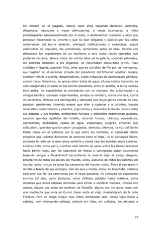 25
Me empleé en el juzgado, estuve siete años copiando decretos, exhortes,
diligencias, citaciones a viejos delincuentes, a viejas alcahuetes, a niñas
pintarrajeadas apresuradamente por el susto, a adolescentes huesudos y altos que
peinaban fieramente su cinismo y que se iban delgados y púdicos por las calles
sombreadas del barrio estación, entregué notificaciones y compulsas, pegué
estampillas de impuesto, iba prendiendo, sembrando sellos en ellas, llevaba con
delicadeza los expedientes de un escritorio a otro como recién operados que
pudieran vaciarse, afuera, hacia los vidrios altos de la galería, sonaban palmadas,
los porteros llamaban a los litigantes, se escuchaban mesurados gritos, risas
cuidadas y legales, pasaban fríos, aires que se cortaban de filo por las mamparas,
que bajaban en el ascensor privado del presidente del tribunal, sonaban relojes,
sonaban relojes a cuerda, despertadores, viejas máquinas de acompasado péndulo,
corrían tacos femeninos, se apresuraban botas de agua, afuera estaba lloviendo, se
veía desgranarse el barro en los anchos pasadizos, entre el aserrín, la lluvia sonaba
libre arriba, los expedientes se entreabrían con un marcado olor a humedad y a
antigua hembra, sonaban impermeables, sonaba un ministro, corría una rata, corría
un secretario, chillaba una dactilógrafa y sollozaba una mujer gorda vestida de luto,
pasaban gendarmes trayendo presos que olían a cadenas y a cordeles, huasos
miserables deslumbrados y abiertos, pijes lentos y desvaídos brillando tenues entre
sus zapatos y sus bigotes, aristócratas furiosos y desolados esgrimiendo guantes,
sacando grandes apellidos del bolsillo, sacando fundos, chacras, sementeras,
aserraderos, escándalos, caídas de agua, engranajes, suegras, amantes que
sollozaban, queridas que lanzaban carcajadas, silencios, silencios, la voz del Santo
Padre clama en el Vaticano por la paz entre los hombres, el camarada Stalin
pregunta que cuántas divisiones de asesinos tiene el Papa, ríe el camarada Stalin,
enciende la radio en la gran pieza sombría y siente caer las bombas sobre Londres,
Londres aúlla como perro, Londres está abierto de patas entre las llamas ladrando
hacía Berlín, lejos, por los suburbios de Moscú o Leningrado pasan Gruchenka
tosiendo sangre y Raskolnikoff escondiendo la destral bajo el abrigo delgado,
proletarios de todos los países del mundo, uníos, asesinos de todas las cárceles del
mundo, uníos, tísicos de todos los sanatorios del mundo, uníos. Tosía el secretario y
miraba a través de sus anteojos. Son las seis y media, decía. Se levantaba. Mañana
será otro día. Se iba caminando por el largo pasadizo. Yo colocaba un expediente
encima del otro, como bostezos, como chillidos callados hasta mañana, como
mentiras que ahora estaban dormidas para tornar a vociferar mañana, miraba mis
manos, alguna vez quise ser profesor de filosofía, alguna vez me quise casar con
una muchacha que vivía en Curicó, tiene razón el viejo cinematógrafo de la calle
Franklin. Pero no tengo ningún hijo. Estoy demasiado solo. Desde lejos huelo a
soledad, voy chorreando soledad, silencio sin hijos, sin cuñados, sin ahijados a
 