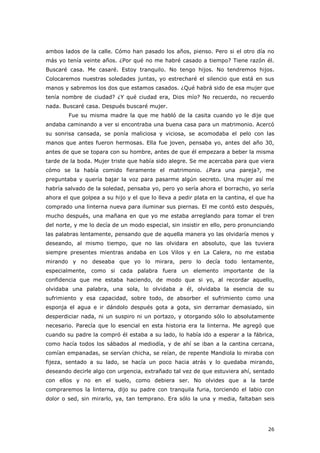 26
ambos lados de la calle. Cómo han pasado los años, pienso. Pero si el otro día no
más yo tenía veinte años. ¿Por qué no me habré casado a tiempo? Tiene razón él.
Buscaré casa. Me casaré. Estoy tranquilo. No tengo hijos. No tendremos hijos.
Colocaremos nuestras soledades juntas, yo estrecharé el silencio que está en sus
manos y sabremos los dos que estamos casados. ¿Qué habrá sido de esa mujer que
tenía nombre de ciudad? ¿Y qué ciudad era, Dios mío? No recuerdo, no recuerdo
nada. Buscaré casa. Después buscaré mujer.
Fue su misma madre la que me habló de la casita cuando yo le dije que
andaba caminando a ver si encontraba una buena casa para un matrimonio. Acercó
su sonrisa cansada, se ponía maliciosa y viciosa, se acomodaba el pelo con las
manos que antes fueron hermosas. Ella fue joven, pensaba yo, antes del año 30,
antes de que se topara con su hombre, antes de que él empezara a beber la misma
tarde de la boda. Mujer triste que había sido alegre. Se me acercaba para que viera
cómo se la había comido fieramente el matrimonio. ¿Para una pareja?, me
preguntaba y quería bajar la voz para pasarme algún secreto. Una mujer así me
habría salvado de la soledad, pensaba yo, pero yo sería ahora el borracho, yo sería
ahora el que golpea a su hijo y el que lo lleva a pedir plata en la cantina, el que ha
comprado una linterna nueva para iluminar sus piernas. El me contó esto después,
mucho después, una mañana en que yo me estaba arreglando para tomar el tren
del norte, y me lo decía de un modo especial, sin insistir en ello, pero pronunciando
las palabras lentamente, pensando que de aquella manera yo las olvidaría menos y
deseando, al mismo tiempo, que no las olvidara en absoluto, que las tuviera
siempre presentes mientras andaba en Los Vilos y en La Calera, no me estaba
mirando y no deseaba que yo lo mirara, pero lo decía todo lentamente,
especialmente, como si cada palabra fuera un elemento importante de la
confidencia que me estaba haciendo, de modo que si yo, al recordar aquello,
olvidaba una palabra, una sola, lo olvidaba a él, olvidaba la esencia de su
sufrimiento y esa capacidad, sobre todo, de absorber el sufrimiento como una
esponja el agua e ir dándolo después gota a gota, sin derramar demasiado, sin
desperdiciar nada, ni un suspiro ni un portazo, y otorgando sólo lo absolutamente
necesario. Parecía que lo esencial en esta historia era la linterna. Me agregó que
cuando su padre la compró él estaba a su lado, lo había ido a esperar a la fábrica,
como hacía todos los sábados al mediodía, y de ahí se iban a la cantina cercana,
comían empanadas, se servían chicha, se reían, de repente Mandiola lo miraba con
fijeza, sentado a su lado, se hacía un poco hacia atrás y lo quedaba mirando,
deseando decirle algo con urgencia, extrañado tal vez de que estuviera ahí, sentado
con ellos y no en el suelo, como debiera ser. No olvides que a la tarde
compraremos la linterna, dijo su padre con tranquila furia, torciendo el labio con
dolor o sed, sin mirarlo, ya, tan temprano. Era sólo la una y media, faltaban seis
 