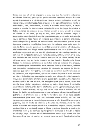 27
horas para que el sol se empezara a caer, para que los hombres estuvieran
totalmente borrachos, para que su padre estuviera totalmente furioso. Él había
cogido la empanada y la miraba antes de comerla y entonces Mandiola acercó su
rostro limpio, como barnizado, hasta el suyo y le fue agradable sentir que no olía a
licor todavía, sino, precisamente, a barniz, a maderas recién rajadas, a clavos
nuevos, a masilla. Su padre estaba vaciando chicha en los vasos, los miraba a
todos, contando las caras una a una, mirando también la suya, también la tomaba
en cuenta, es mi padre, yo soy su hijo, decía para sí entonces, alegre y
esperanzado, pero Mandiola le sonreía, tu empanada está en el suelo, y no sonreía
ya, su sonrisa se había helado en su rostro que empezaba a ponerse encarnado,
como avergonzado y deseoso de pedir disculpas, pero advirtiendo que ése era el
tiempo de proceder y extrañándose de no haber hecho lo que había hecho antes de
ese día. Tantos sábados que vienes con el Bobi y nunca lo habíamos advertido, dijo.
Los demás rieron. Una ráfaga helada soplaba desde la calle. Él se puso de pie. No
podía sino ponerme de pie, me recordó, mis piernas son para caminar, las sillas no
son para mí, tampoco las camas, yo nunca tuve catre, colchón, somier, en la casa,
mis hermanos se iban a acostar cantando, hablaban de sus camas blandas, de las
sábanas nuevas que les habían regalado las tías Micaela y Rosalía en la última
Pascua, me miraban y se lanzaban a sus lechos como los perros se tiran al agua,
con verdadero goce, con verdadera ansia, llenos de sueño y no de maldad, estaban
sus cuerpecillos verdaderamente repletos de cansancio, de deseos de dormir,
recuerda que éramos muy pobres, su riqueza era su cama y cuando veían que yo
no tenía nada, que no podía tener, que no era culpa de mi padre ni de mi madre ni
de ellos ni de las tías, que no era culpa de nadie, sino tal vez mía, misteriosamente
mía, decían con creciente e hiriente alegría que se iban a sus camas. Una noche me
hicieron acostar en una de ellas, me empujaron para que lo hiciera, yo no me
atrevía, tenía miedo y vergüenza, miedo de mi padre, desde luego, él me había
advertido una mañana, antes de irse a la fábrica, que mi lugar era el suelo, tu lecho
el suelo, tu familia el suelo, eso dijo, que no era culpa de él ni de nadie, sino de
Dios o del diablo, que se lo preguntara al cura o al pastor o le escribiera al Papa, al
patriarca o al arzobispo, que a él no le importaba, que él se había casado
cristianamente para tener hijos con verdadera forma humana, no con una
vergonzosa, asquerosa e insolente figura como era la mía. Se deslió la correa para
pegarme, pero mi madre se interpuso y le gritó: No, Dámaso, ahora no, esta
noche, si quieres, esta noche pégale si te es necesario, llegarás cansado, llegarás
rendido, Dios te lo perdonará porque la fábrica te entrega deshecho y nosotros te
mandamos nuevo y ella te muele a palos para que tú muelas al Bobi. En la noche
no me pegó, llegó contento, estaba hermosamente bebido, trajo dulces para mis
hermanos, fruta para mi madre y un trozo de carne para mí. Cuando abrieron los
 