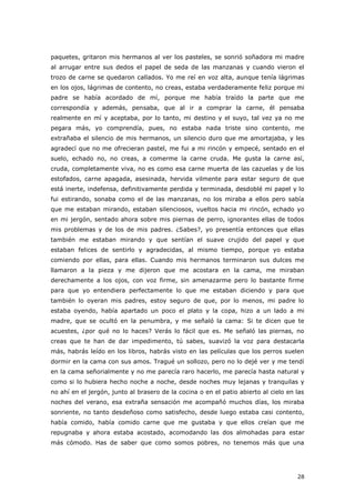 28
paquetes, gritaron mis hermanos al ver los pasteles, se sonrió soñadora mi madre
al arrugar entre sus dedos el papel de seda de las manzanas y cuando vieron el
trozo de carne se quedaron callados. Yo me reí en voz alta, aunque tenía lágrimas
en los ojos, lágrimas de contento, no creas, estaba verdaderamente feliz porque mi
padre se había acordado de mí, porque me había traído la parte que me
correspondía y además, pensaba, que al ir a comprar la carne, él pensaba
realmente en mí y aceptaba, por lo tanto, mi destino y el suyo, tal vez ya no me
pegara más, yo comprendía, pues, no estaba nada triste sino contento, me
extrañaba el silencio de mis hermanos, un silencio duro que me amortajaba, y les
agradecí que no me ofrecieran pastel, me fui a mi rincón y empecé, sentado en el
suelo, echado no, no creas, a comerme la carne cruda. Me gusta la carne así,
cruda, completamente viva, no es como esa carne muerta de las cazuelas y de los
estofados, carne apagada, asesinada, hervida vilmente para estar seguro de que
está inerte, indefensa, definitivamente perdida y terminada, desdoblé mi papel y lo
fui estirando, sonaba como el de las manzanas, no los miraba a ellos pero sabía
que me estaban mirando, estaban silenciosos, vueltos hacia mi rincón, echado yo
en mi jergón, sentado ahora sobre mis piernas de perro, ignorantes ellas de todos
mis problemas y de los de mis padres. ¿Sabes?, yo presentía entonces que ellas
también me estaban mirando y que sentían el suave crujido del papel y que
estaban felices de sentirlo y agradecidas, al mismo tiempo, porque yo estaba
comiendo por ellas, para ellas. Cuando mis hermanos terminaron sus dulces me
llamaron a la pieza y me dijeron que me acostara en la cama, me miraban
derechamente a los ojos, con voz firme, sin amenazarme pero lo bastante firme
para que yo entendiera perfectamente lo que me estaban diciendo y para que
también lo oyeran mis padres, estoy seguro de que, por lo menos, mi padre lo
estaba oyendo, había apartado un poco el plato y la copa, hizo a un lado a mi
madre, que se ocultó en la penumbra, y me señaló la cama: Si te dicen que te
acuestes, ¿por qué no lo haces? Verás lo fácil que es. Me señaló las piernas, no
creas que te han de dar impedimento, tú sabes, suavizó la voz para destacarla
más, habrás leído en los libros, habrás visto en las películas que los perros suelen
dormir en la cama con sus amos. Tragué un sollozo, pero no lo dejé ver y me tendí
en la cama señorialmente y no me parecía raro hacerlo, me parecía hasta natural y
como si lo hubiera hecho noche a noche, desde noches muy lejanas y tranquilas y
no ahí en el jergón, junto al brasero de la cocina o en el patio abierto al cielo en las
noches del verano, esa extraña sensación me acompañó muchos días, los miraba
sonriente, no tanto desdeñoso como satisfecho, desde luego estaba casi contento,
había comido, había comido carne que me gustaba y que ellos creían que me
repugnaba y ahora estaba acostado, acomodando las dos almohadas para estar
más cómodo. Has de saber que como somos pobres, no tenemos más que una
 