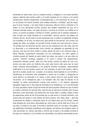 29
almohada en cada cama, pero yo estaba furioso y vengativo y me sentía también
seguro, además ellos tenían sueño y el sueño trepaba por mi cintura y me sentía
amodorrado, bostecé largamente, arrastradamente, y mis hermanos se rieron, yo
no reí porque me sentía cansado, pero estaba contento y olvidado, cogí las ropas,
que no eran muchas, y me tape hasta el pescuezo, ellos se rieron y llamaron a mi
padre, él vino demasiado pronto, parecía que estaba impaciente de que no lo
hubieran llamado antes, me cogió del pelo y ya tenía el cinturón con hebilla en la
mano, yo sentía los golpes y lloraba mi madre, parecía que le estaban pegando a
ella, al lado una mujer llamaba en la oscuridad, ¡vecina, vecina!, los golpes me
hicieron dormir, dormí toda la noche pensando que mi padre me golpeaba siempre
en la espalda, en la cara, en plena cara, pero jamás en las piernas. Era curioso, me
odiaba por ellas, las odiaba, se tornaba furioso cuando me veía caminar o correr,
me gritaba que me estuviera quieto, que era una vergüenza lucir esa roña, que era
un descreído y un endemoniado, pero cuando me golpeaba se apartaba de mis
piernas, creo que les tenía miedo y recelo, jamás las tocó y así crecieron ellas, a
plena libertad, limpiamente tranquilas, sin ser molestadas, sin sufrir golpes ni
insultos porque ahí estaba yo para recibir por ellas. Las quiero y sé que ellas me
quieren, nacieron conmigo, pegadas a mi carne y jamás nos separaremos,
andaremos siempre juntos, cada vez más juntos, somos los palos de una cruz,
somos una sola carne con distinta piel, pero esto ocurre sólo para que se vean
mejor nuestras personalidades y me gustaría tenerlas completas, desarrollarlas
totalmente si tú me ayudas, quiero ser, por ejemplo, el perro más diestro, hábil y
ágil de la ciudad, quiero ser, si puedo, si se puede, decía bajando la voz humilde y
temblorosa, el muchacho más inteligente y bueno de la ciudad, y enseguida se
ponía alerta y se acercaba a mi mesa, a esta misma mesa en que escribo estos
recuerdos: ¿0 la inteligencia odia a la bondad? ¿No hay algo de blando en la
bondad, no estás retrocediendo cuando eres bueno?, y sin esperar respuesta
agregaba, seguro de sí: Hay algo de ferocidad en la inteligencia. Yo vi esa ferocidad
un poco asustada cuando surgió del fondo del patio aquella mañana en que lo llamó
su madre, mientras me sonreía feliz, feliz de que la estuviera mirando, feliz de que
adivinara, como adivinaba, que había sido una mujer bella y cuidada, alegre y llena
de esperanzas antes de ser arrinconada por la vida entre un marido borracho, una
artesa llena de lavaza y unos tiestos de flores pobres. Ven, Bobi, Bobi…, dijo ella
arrastrando las sílabas y estirando hacia mí sus labios para que los mirara. Habrá
sido deseada por otra boca, desnudada por otros ojos y ahora está ahí el vino, en
sus ojos, el naipe en sus ojos, el terrible y presente sudor en sus ojos y los golpes,
las palabrotas hinchadas tumefactas como golpes, los llantos, las enaguas rotas, la
vida carcomida. Sí, mamá, dijo Bobi y caminó por el patio y me estaba mirando a
los ojos con insolencia. Yo lo miraba con naturalidad, con toda la naturalidad de que
 