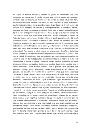 30
era capaz un hombre solitario y callado, no joven, no demasiado solo, pero
demasiado sin esperanzas, él miraba mi ropa para herirme porque, por supuesto,
jamás he sido un elegante, yo miraba todo su cuerpo, su rostro altivo, casi fiero,
sus profundos ojos de soñador y de audaz, su boca dispuesta al llanto y al insulto,
sus hermosas piernas de perro, soberbias patas de perdiguero o de rastreador o de
cazador de las estepas y los bosques, y no me parecía raro, lo encontraba natural,
esperaba que fuera completamente natural. Como todo el barrio, había oído hablar
de él, lo supe en la parroquia a la hora de la misa, lo supe en el hospital cuando me
tuve que ir a poner esas inyecciones, lo escuché casi con fruición en la bodega de
frutos del país de los hermanos Escobar. ¿Saben lo que le pasó al maestro Dámaso?
¿Vieron los diarios? ¿Escucharon la radio? Lo van a exhibir los bomberos para una
función de beneficio. Las Naciones Unidas han pedido información completa y ahora
andan las máquinas filmadoras por el barrio y un helicóptero. El Partido Comunista
llama a las bases a cerrar filas en defensa del hogar proletario. El arzobispo lanzará
una pastoral. Fue visitada la infeliz madre por una comisión de señoras de la Cruz
Blanca. ¿Saben lo del maestro Dámaso? Al pobre nadie lo saca de la cantina. Dice
que se morirá de vergüenza. Dice que matará a su mujer. Carabineros del sector
vigilan la casa con dos radiopatrullas. Exámenes médicos a la madre. El padre será
despedido de la fábrica. El Partido Comunista llama a un mitin en defensa del hogar
proletario. Subieron los zapatos. Subieron los zapatos. Subieron los zapatos. Viva el
Partido Comunista. Pobre maestro Dámaso. Viva la gloriosa Unión Soviética. Los
alemanes avanzan sobre Sebastopol. Mujiks ametrallados en el Cáucaso. No
pasarán. No pasarán. No pasarán. Hace veinticinco años que murió asesinado
García Lorca. Pobre Dámaso y ahora lo echan de la fábrica. Pobre mujer, tanto que
le decían que no se casara con ese desalmado. Señora sola arrienda pieza
amoblada a matrimonio sin niños. Ojalá extranjeros. Ojalá extranjeros. Buenas
tardes, Bobi, dije yo. Me llamo Roberto, dijo él, sin mirarme. ¡Bobi!, gritó su madre.
Buenas tardes, Roberto, dije yo. Buenas tardes, contestó él. Bobi, el señor busca
una casa para arrendar, ¿sabes tú de alguna?, preguntó ella. Yo no arriendo casas,
rezongó él y me miraba con verdadero odio. Yo decía por si habías visto algún aviso
en las ventanas, agregué yo. Yo no ando por las ventanas, advirtió despreciativo.
Es un buen chico, un poco raro, explicó ella, mirando con misericordia sus piernas.
Ya lo creo que es un magnífico muchacho, dije yo y me quité el sombrero, pero no
creo que sea raro ni enfermo. Si te refieres a mis piernas, madre, dijo lentamente,
ellas no son una desgracia ni una enfermedad sino una simple realidad que yo
soporto con firmeza. Ahora miraba suplicante a su madre y me había, en realidad,
suprimido de su vista y de su memoria. Sabes, madre, agregó, que compro muy
caro mi derecho a tener estas piernas, a pesar de que no puedo usarlas porque
está prohibido. Bobi, Bobi…, dijo su madre en voz baja y estaba a punto de llorar y
 