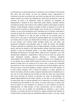 31
yo adivinaba que se sentía desnuda en mi presencia y tan humillada. El niño tendrá
diez años, ella unos treinta, ha sido una magnífica mujer, seguramente, el
muchacho es de ella, su exclusivo hijo, ese rostro, ese pelo son de su misma carne,
estaba mirando una misma cara separada por veinte años de distancia, rostro de
juventud, de duda y de esperanza, rostro de añoranza, de vergüenza, de
desesperación y también de furia. Pobre Bobi, pobre Roberto, pensaba mientras
caminaba de regreso, esta noche te irán a doblar a golpes cuando llegue el maestro
Dámaso. Tiempo después, cuando ya estaba conmigo, le pregunté si la noche de
nuestro primer encuentro le habían pegado, pero me dijo que no recordaba y me
miraba a la cara como diciéndome que lo disculpara que no hubiera conservado el
recuerdo de aquel día. ¿Arrendó la casa?, me preguntó bastante curioso y un poco
deseoso de meterse en mi vida, de saber el origen de mis primeras canas, la
historia de mi ropa vieja, el contenido de aquellos papeles que se amontonaban en
una mesita junto a la cama, por dónde había caminado yo, por qué calles, a través
de qué puentes, qué muertos habían quedado detrás mío, qué odios, qué
esperanzas llameaban consumiéndose solas en medio del campo. Me quedaba
mirando y esperaba una respuesta, pero no había respuesta, no sabía yo qué podía
decirle, sólo que de repente un día había decidido contraer matrimonio porque, por
ejemplo, la casa era demasiado grande y mis pasos sonaban demasiado solos,
demasiado asombrados en las largas tablas. ¿Sólo por eso?, preguntó y yo lo veía
desilusionado, despectivo y despreciativo. ¿Sólo por eso se casa uno, porque hay
casas demasiado grandes, zaguanes inmensos y sombríos, pasadizos
interminables? No le contesté porque no le podía contestar, no le contesté que ya
no me casaría, que no podía hacerlo porque la mujer a la que le había hecho esa
petición lo había visto a él, aunque él no la viera a ella, y cuando yo le explicaba
que aquél era mi hijo, que aquél era el muchacho que yo quería adoptar, echó sus
manos al rostro, se tornó de espaldas y empezó a caminar. No la sentí sollozar, no
la sentí caminar tampoco, sólo vi abrirse los edificios a su paso, apartarse en
silencio los árboles, abrirse las calles y alejarse llevándola encima, llevándola por el
aire, por la luz del crepúsculo que borraba ya todas las cosas, que hacía treinta
años venía borrando los caminos ya borrados, las casas ya derrumbadas, los
papeles desparramados de las mesas. Roberto, no me caso, no me casé antes, no
me caso ahora, dije y no quería explicarle a él ni explicarme a mí mismo el silencio
de aquella cara derrumbada en dos manos, de aquel cuerpo que se dirigía recto
hacia la lejanía sin que temblaran los hombros, sin que vacilaran las piernas.
Decididamente, no había llorado. Yo lloro naturalmente, casi sin esfuerzo, la
soledad, tal vez, me ha dejado una sensibilidad de superficie y, por lo tanto,
profunda, y me basta sólo leer las noticias de vulgares accidentes del tránsito, de
triviales hechos de policía para que abundantes lágrimas fluyan a mis ojos. Tengo
 