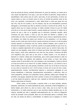 32
alma de artista de drama, también fácilmente río, pero de repente, en medio de la
risa, fluyen las lágrimas a mis ojos, y por eso no llamo la atención, tengo suelta la
sensibilidad y lloro ahora casi sin sufrir, pero ella, al irse caminando, al echar sus
manos sobre su cara, al mirarlo como lo miró, al mirarle las piernas como se las
miró, con repulsión, conmiseración y odio, debió llorar si creía que aquel ser era
hijo mío, hijo de mis sueños y de mis deseos, hijo de una devastadora juventud
estragada y corrompida que ella no alcanzó a divisar a través de las cartas. Yo, al
rogarle ahora que se casara conmigo, le había contado incluso lo que me había
ocurrido en el cine de la calle Franklin, cuando estaba por terminar mi relato me di
cuenta de que a ella no le gustaba que le estuviera contando aquello, abrió
inmensos los ojos verdes y creía yo que los abría de lástima y piedad y me
conformaba con ello, me conformaba con todo lo que viniera a aposentarse junto a
mi soledad, con todos los pasos que sonaran en los pasadizos y en las piezas,
quería ya otro ruido que el de la lluvia cuando comienza el invierno o el de los gatos
cuando aparece la primavera tras los vidrios todavía helados, pero cuando la vi
tornarse de espaldas y echar a caminar, pensé si se queda parada es que no se va,
si deja su espalda esperando ahí es porque quiere que yo camine hacia ella, me
casaré con esa espalda, verás cómo no tienes que tomar más esas fotos ni dibujar
esos croquis, verás cómo estaremos muy bien los tres juntos y haremos del Bobi
una magnífica cosa, pero ella ya iba como a media cuadra y no me atrevía a
llamarla ni a llamar a Bobi para mostrársela, pero ¿cómo podía llamarlo si ella me
había dicho algo, una palabra, dos palabras, mucho antes, un buen rato antes,
cuando recién le servía Bobi el té y las tostadas y las mermeladas y hasta le ofreció
un trozo de kuchen en su mano? En un plato, Roberto, dije yo, y él caminó y fue a
traer el plato y ella le dio unas gracias cortantes y él tal vez no se fijó en el tono de
su voz, pero yo escuché la voz y miré la boca, la boca con la que me iba a casar,
espantosamente crecida, horriblemente leporina y excluyente, alargada en una
mueca desdeñosa y lastimosa, absolutamente enjuiciadora y definitiva. Alzó su
mano pequeñita, siempre tuvo pequeñas manos, gráciles, sabias para manejar los
pinceles y las agujas, después las echó a perder un poco con el grabado en madera
y con las clases de guitarra, viajó por mar, regresó su hermano del extranjero, la
Rebeca está presa en Panamá.
Presa, presa, se horrorizaba y parecía triste y su boca tendida, abierta,
desolada, clamando a la madre desolada de Jesús, clamando a María Magdalena y a
Santa Isabel, pero ahora no, alzó su mano y dijo: ¿Eso, eso es tu hijo? Sí, dije
lentamente y no sabía entonces que en ese momento estaba decidido que no me
casaría, decidido por ella y aceptado esforzadamente por mí, tenía la obligación
moral de proceder como procedía, Bobi era una llamarada plena y confiada, llena
de vida, de ansias de altura y profundidad, no dejaría que la apagara un viento
 