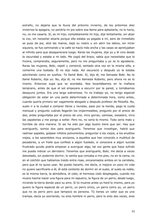 33
extraño, no dejaría que la lluvia del próximo invierno, de los próximos diez
inviernos la apagara, no pondría mi pie sobre esa llama para aplastarla, no lo haría,
no, no me casaría. Sí, es mi hijo, completamente mi hijo, dije lentamente, sin alzar
la voz, sin necesitar alzarla porque ella estaba ya pegada a mí, pero de inmediato
se puso de pie, alzó las manos, bajó su rostro y sin abrir los labios, sin mirar
siquiera, se fue caminando y la calle se hacía más ancha y las casas se apretujaban
al infinito para que desapareciera luego. Raras las mujeres, dije yo y él vino desde
la oscuridad y estaba a mi lado. Me cogió del brazo, sabía que necesitaba que lo
hiciera, comprendía, seguramente, pero no me preguntaba y yo se lo agradecía.
Raras las mujeres, Bobi, repetí y comencé, sentado otra vez en la misma silla, a
comerme una tostada. Él no dijo nada. Así oscureció y después yo le estaba
advirtiendo como en sueños: Te llamé Bobi. Sí, dijo él, me llamaste Bobi. No te
llamé Roberto, dije yo. No, dijo él, no me llamaste Roberto, pero ahora no es lo
mismo. Entonces supe que se acordaba. Nos levantábamos en la mañana
temprano, antes de que el sol empezara a escurrir por la pared, y tomábamos
desayuno juntos. Era una larga sobremesa. Yo no trabajo ya, no tengo especial
obligación de estar en una parte determinada a determinada hora, como antes,
cuando quería primero ser vagamente abogado y después profesor de filosofía. No,
suelo ir a la ciudad a comprar libros y revistas, paso por la tienda, pago la cuota
mensual y pregunto cuándo llegarán los impermeables, pregunto por el precio de
dos, antes preguntaba por el precio de uno, miro gorras, camisas, sweaters, miro
las zapaterías y me pongo a soñar. Pero no, no sería lo mismo. Todo sería malo y
horrible de otra manera. Si así ha sido por algo bueno tiene que ser. Hay que
averiguarlo, somos dos para averiguarlo. Tenemos que investigar, habrá que
rastrear papeles, golpear infolios polvorientos, preguntar a los viejos, a los eruditos
viejos, a los sacerdotes muy ancianos, a aquellos que han conocido a multitud de
pecadores, a un fraile que confesó a algún fusilado, si conociera a algún suicida
frustrado quizás podría empezar a averiguar algo, tal vez gente que haya sufrido
me pueda indicar un derrotero. Tenemos que averiguarlo, Bobi, me decía a veces
desvelado, sin poderme dormir, lo sentía que roncaba a mis pies, no en la cama, no
en el colchón que habíamos traído entre risas, encaramados ambos en la carretela,
pero que él no quiso usar. No puedo hacerlo, me decía, si mejora un poco mi vida
no quiero sacrificarlo a él, él está contento de dormir en el suelo, el suelo es noble,
es la misma tierra, la atmósfera, el cielo, el hermoso cielo desplegado, cuando me
muera hazme hacer una figura para mi sepulcro, la figura de un perro, desde luego,
mirando la tierra donde yace su amo. Si tú mueres antes yo haré lo mismo, pera yo
quiero la figura especial de un perro, un perro único, un perro como yo, un perro
que no es perro pero que tampoco es persona. Tú tienes un valor que es una
trampa, decía yo sonriendo, no eres hombre ni perro, pero lo eres dos veces, eres
 