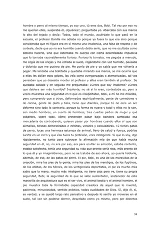 34
hombre y perro al mismo tiempo, yo soy uno, tú eres dos, Bobi. Tal vez por eso no
me querían ellos, suspiraba él, ¿Quiénes?, preguntaba yo. Abarcaba con sus manos
lo alto del tejado y decía: Todos, todo el mundo, acuérdate lo que pasó en la
escuela, el profesor Bonilla me odiaba no porque yo fuera lo que era sino porque
consideraba que mi figura era en sí misma una insolencia, una falta de respeto y de
cortesía, decía que yo no era humilde cuando debía serlo, que no me ocultaba como
debiera hacerlo, sino que ostentaba mi cuerpo con cierta desenfadada impudicia
que lo tornaba razonablemente furioso. Furioso lo tornaba, me pegaba a menudo,
me cogía de las orejas y me echaba al suelo, rogándome con voz humilde, pausada
y dolorida que me pusiera de pie. Me ponía de pie y yo sabía que me volvería a
pegar. Me lanzaba una bofetada y quedaba mirando sus manos, se me ocurría que
a ellas les dolían esos golpes, las veía como avergonzadas o atemorizadas, tal vez
pensaban que yo deseaba morder al profesor y ellas eran también el profesor. Se
quedaba callado y en seguida me preguntaba: ¿Crees que soy insolente? ¿Crees
que debiera ser más humilde? Insolente, no sé si lo eres, contestaba yo, pero a
veces muestras una seguridad en ti que es insoportable, Bobi, a mí no me molesta,
pero comprendo que a otros, deformados espiritualmente, gente de comedores y
de cocina, gente de plato y taza, tiene que dolerles, porque tú no eres un ser
deforme sino todo lo contrario, porque tu forma es nueva y total y ellos no lo son,
son medio hombres, un cuarto de hombres, tres cuartas partes de mujer y qué
cobardes, sobre todo, cómo pretenden pasar bajo bandera cambiada esa
mercadería de contrabando, quieren pasar por hombres cuando ellos sí que son
alimañas, bestias domesticadas e infectas, voraces y calculadoras. Tú tienes patas
de perro, luces una hermosa estampa de animal, lleno de salud y fuerza, podrías
lucirte en un circo y que ésa fuera tu profesión, eres inteligente. Sí que lo soy, dijo
rápidamente, no tanto para subrayar la afirmación mía de que había mucha
seguridad en él, no, no era por eso, era para ocultar su emoción, estaba contento,
estaba satisfecho, tenía una seguridad su vida que pronto sería rota, más pronto de
lo que él y yo imaginábamos, pero no se trataba de eso ahora, yo quería hablarle,
además, de eso, de las patas de perro. El pie, Bobi, es una de las maravillas de la
creación, mira los pies de la gente, mira los pies de los mendigos, de los fugitivos,
de los atletas, de los héroes, de los vertiginosos deportistas, el pie es mucho más
sabio que la mano, mucho más inteligente, no tiene ojos pero ve, tiene su propia
seguridad, Bobi, la seguridad de lo que se sabe sustentador, sostenedor de esta
maravilla de arquitectura que es el ser vivo, el animal bestia y el animal hombre, el
pie muestra toda la formidable capacidad creadora de aquel que lo inventó,
paciencia, minuciosidad, sentido práctico, todas cualidades de Dios. Sí, dijo él, sí,
es verdad, y se quedó largo rato pensativo y después lo sentía yo moverse en el
suelo, tal vez sin poderse dormir, desvelado como yo mismo, pero por distintos
 